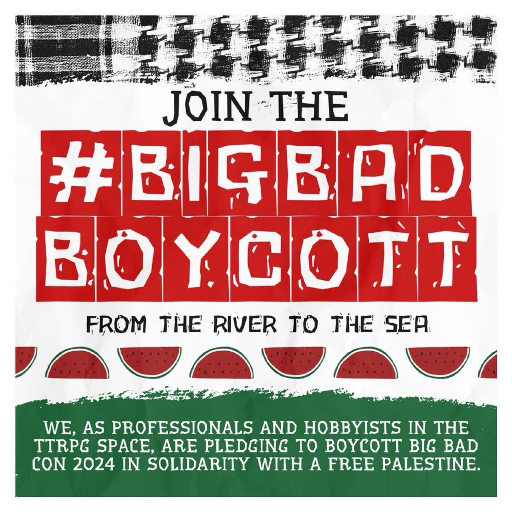 An image of a strand of a keffiyeh appears on a white background. Below it, the text "Join the #BigBadBoycott From The River To The Sea." #BigBadBoycott is white text outlined in red blocks. Below the text, there is a link of watermelon art. Below that, at the bottom of the image, the following appears as white text on a green background: "We, as professionals and hobbyists in the TTRPG space, are pledging to boycott Big Bad Con 2024 in solidarity with a Free Palestine."