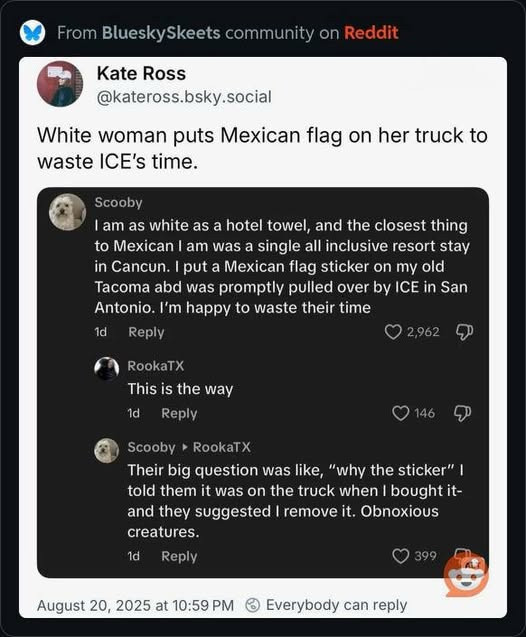 From BlueskySkeets community on Reddit
Kate Ross
@kateross.bsky.social
White woman puts Mexican flag on her truck to waste ICE's time.
Scooby
I am as white as a hotel towel, and the closest thing to Mexican I am was a single all inclusive resort stay in Cancun. I put a Mexican flag sticker on my old Tacoma abd was promptly pulled over by ICE in San Antonio. I'm happy to waste their time
1d
Reply
2,962
RookaTX
This is the way
1d
Reply
Scooby • RookaTX
Their big question was like, "why the sticker" | told them it was on the truck when I bought it-and they suggested I remove it. Obnoxious creatures.
1d
Reply
399
August 20, 2025 at 10:59 PM © Everybody can reply