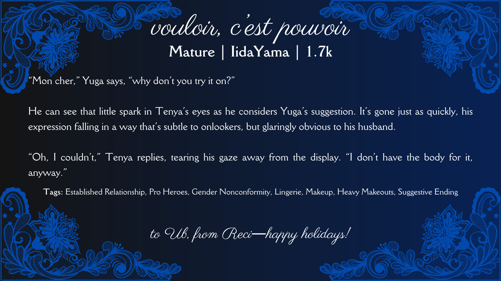 white text on a black and dark blue gradient background and a fancy, lacey border. the text reads as follows:

vouloir, c’est pouvoir 

Mature | IidaYama | 1.7k



“Mon cher,” Yuga says, “why don’t you try it on?”

He can see that little spark in Tenya’s eyes as he considers Yuga’s suggestion. It’s gone just as quickly, his expression falling in a way that’s subtle to onlookers, but glaringly obvious to his husband.

“Oh, I couldn’t,” Tenya replies, tearing his gaze away from the display. “I don’t have the body for it, anyway.”

Tags: Established Relationship, Pro Heroes, Gender Nonconformity, Lingerie, Makeup, Heavy Makeouts, Suggestive Ending

to Ub, from Reci―happy holidays!