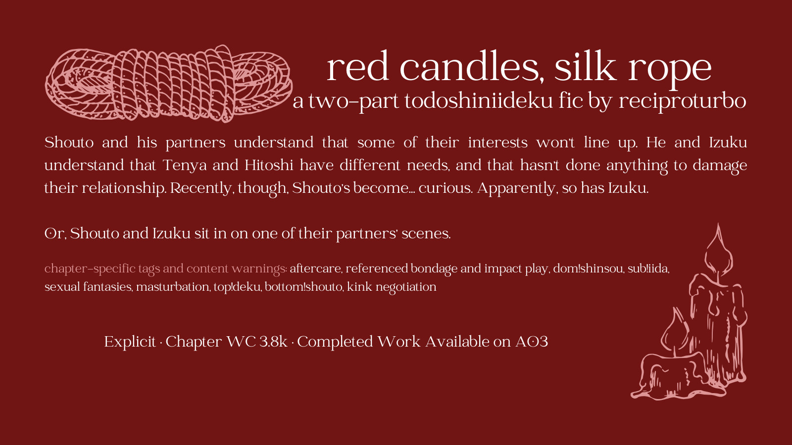 Plain red background with white text and simple illustrations of a coil of rope in the upper left corner and two melted candles in the lower right corner. Text reads as follows:

red candles, silk rope: a two-part todoshiniideku fic by reciproturbo

Shouto and his partners understand that some of their interests won't line up. He and Izuku understand that Tenya and Hitoshi have different needs, and that hasn't done anything to damage their relationship. Recently, though, Shouto's become... curious. Apparently, so has Izuku.

Or, Shouto and Izuku sit in on one of their partners' scenes.

chapter-specific tags and content warnings: aftercare, referenced bondage and impact play, dom!shinsou, sub!iida, sexual fantasies, masturbation, top!deku, bottom!shouto, kink negotiation

Explicit • Chapter WC 3.8k • Completed Work Available on AO3