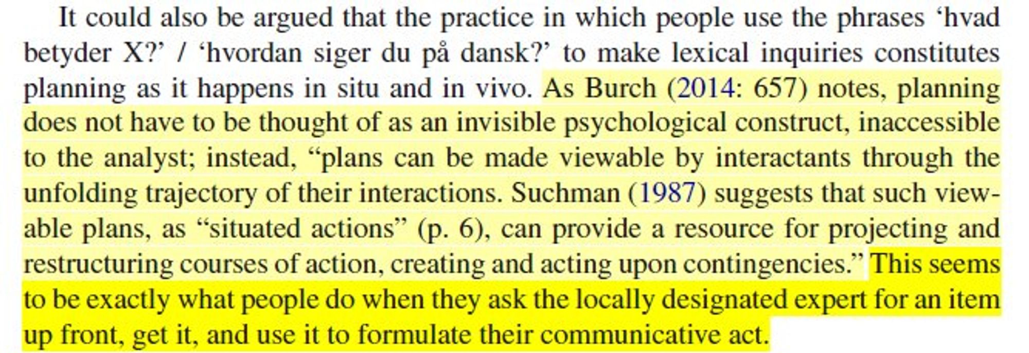 It could also be argued that the practice in which people use the phrases ‘hvad betyder X?’ / ‘hvordan siger du på dansk?’ to make lexical inquiries constitutes planning as it happens in situ and in vivo. As Burch (2014: 657) notes, planning does not have to be thought of as an  invisible psychological construct, inaccessible to the analyst; instead, “plans can be made viewable by interactants through the unfolding trajectory of their interactions. Suchman (1987) suggests that such viewable plans, as “situated actions” (p. 6), can provide a resource for projecting and restructuring courses of action, creating and acting upon contingencies.” This seems to be exactly what people do when they ask the locally designated expert for an item up front, get it, and use it to formulate their communicative act.