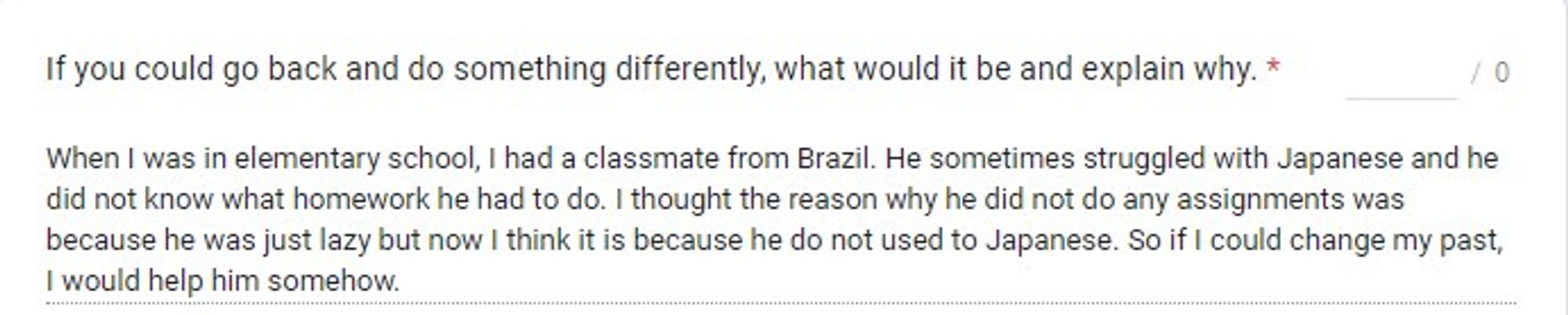 When I was in elementary school, I had a classmate from Brazil. He sometimes struggled with Japanese and he did not know what homework he had to do. I thought the reason why he did not do any assignments was because he was just lazy but now I think it is because he do not used to Japanese. So if I could change my past, I would help him somehow.