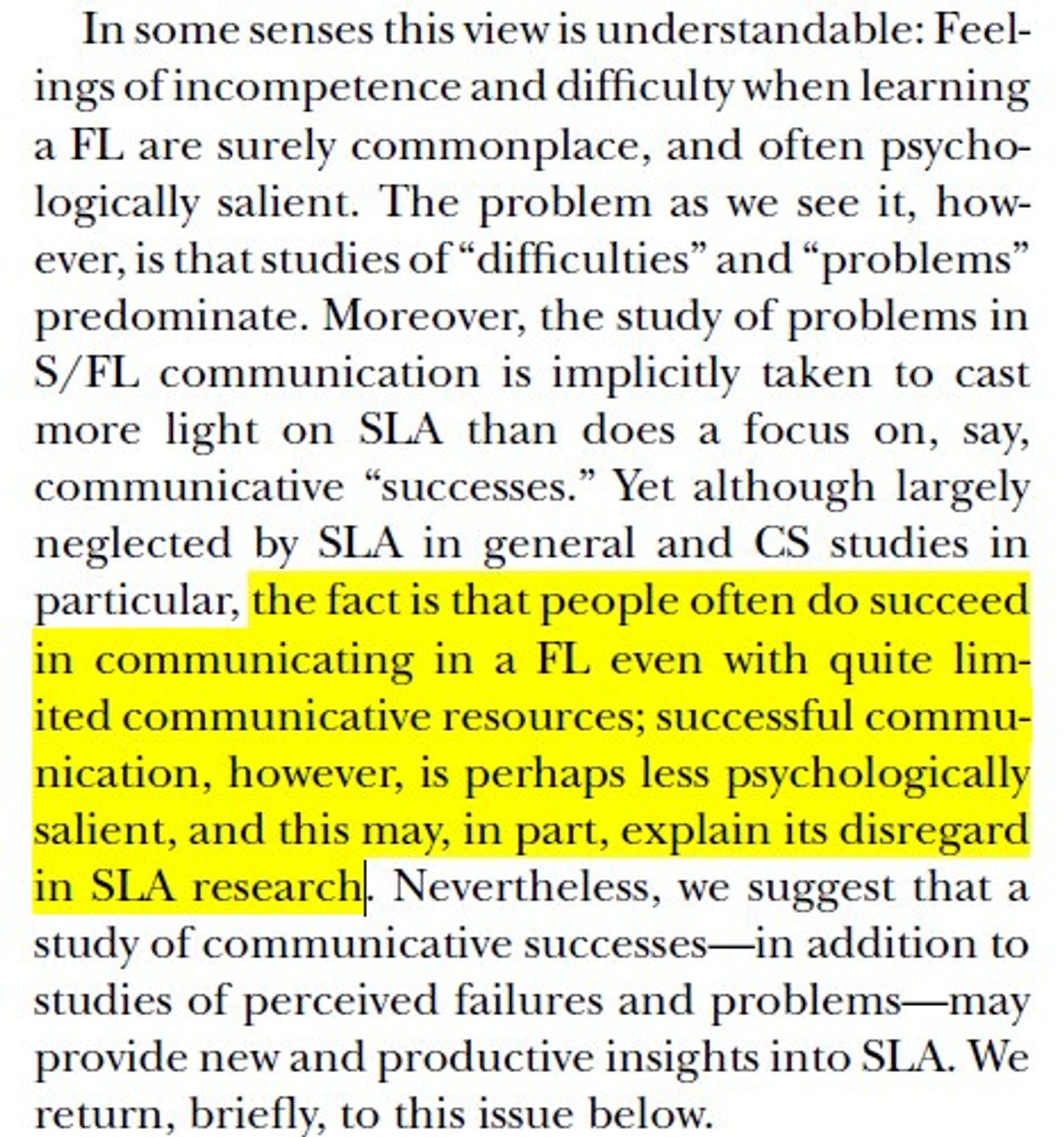 In some senses this view is understandable: Feelings
of incompetence and difficulty when learning
a FL are surely commonplace, and often psychologically
salient. The problem as we see it, however,
is that studies of “difficulties” and “problems”
predominate. Moreover, the study of problems in
S/FL communication is implicitly taken to cast
more light on SLA than does a focus on, say,
communicative “successes.” Yet although largely
neglected by SLA in general and CS studies in
particular, the fact is that people often do succeed
in communicating in a FL even with quite limited
communicative resources; successful communication,
however, is perhaps less psychologically
salient, and this may, in part, explain its disregard
in SLA research. Nevertheless, we suggest that a
study of communicative successes—in addition to
studies of perceived failures and problems—may
provide new and productive insights into SLA.We
return, briefly, to this issue below.