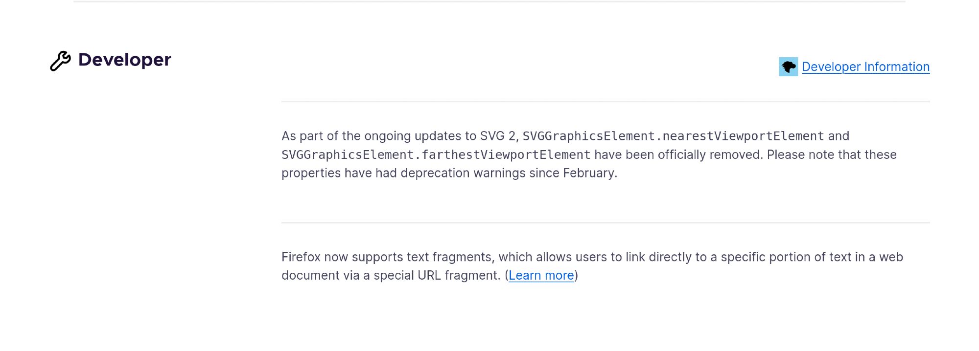 Developer

    As part of the ongoing updates to SVG 2, SVGGraphicsElement.nearestViewportElement and SVGGraphicsElement.farthestViewportElement have been officially removed. Please note that these properties have had deprecation warnings since February.

    Firefox now supports text fragments, which allows users to link directly to a specific portion of text in a web document via a special URL fragment. (Learn more)