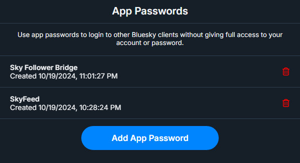 A screenshot of the App Passwords page, showing a list of my current App Password entries.

Each entry shows the title you provided for the App Password, as well as the date and time at which it was created. Each App Password entry also has a red trashcan icon on the right side of the App Password entry to permanently delete the App Password. This feature makes the App Passwords great for third-party app use, as you can make one App Password per app, and instantly delete the App Password and that app's access to your account in cases of malicious use or data breach.

There are currently two App Passwords on my account shown in the list of App Passwords in the screenshot. The top entry is titled Sky Follower Bridge, which I use with the Sky Follower Bridge Chrome extension, used for finding Twitter/X followers on Bluesky. The second entry is titled SkyFeed, which I use with the third party app SkyFeed at skyfeed.app for creating Bluesky feeds.

At the bottom of the page, under the list of App Passwords, is a button "Add App Passwords" to create a new App Password.