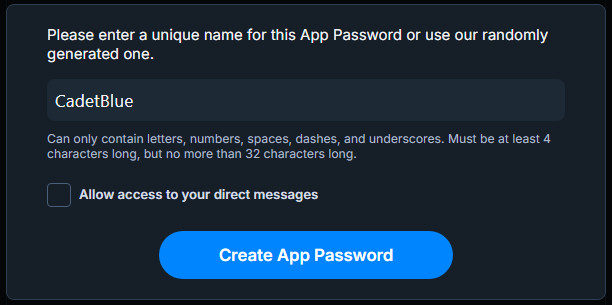 A screenshot of the popup prompt after clicking the Create App Password button on the App Passwords page of the Bluesky Settings. It prompts you for a unique name for the new App Password, which is the name that will display on the entry for the App Password on the App Passwords page. It provides a randomly generated name in the text field by default, which in the case of this screenshot is "CadetBlue". It requires that the unique name only contain letters, numbers, spaces, dashes, and underscores, and must be between 4 and 32 characters long, inclusive.

Below the unique name prompt, there is a checkbox for allowing access to your direct messages, which is disabled/unchecked by default.

Below that is another button "Create App Password" to confirm your choices and generate the App Password.