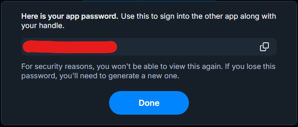 A screenshot of the next popup following your confirmation to create the App Password. It will show the App Password on this popup, with a button to copy the password to your clipboard. In this image, the password has been manually censored by me with a big red opaque block digitally added to the screenshot, covering the whole password, though I've also already deleted the password from this screenshot.

Under the password is an important note: "For security reasons, you won't be able to view this again. If you lose this password, you'll need to generate a new one." As this is the only time the actual password will be shown to you, you will need to copy and paste it to a secure location, such as a trusted password manager, or directly into the third party app you are using the password with, before navigating away from the popup. The App Password entry will show on the App Password page after closing this popup under the name you previously chose, but not the password itself.

At the bottom of the popup is a "Done" button to close the popup.

As best security practice, be mindful to only give these passwords to trusted sources, as they provide access to large scopes of your Bluesky account. 

Research third-party apps in advance to determine that they are safe before providing your password to them. For example, third-party apps following best practices will ideally store your password in non-permanent and/or local storage locations, such as your browser's session cookies.

Additionally, no official Bluesky source, such as Bluesky support, should ever ask you for existing or new Bluesky App Password(s) from your account over DMs or the like. 

If you believe your App Password may be compromised, delete if from the App Passwords page as shown in the previous screenshot. If someone does receive access, the password does not include scopes for destructive actions such as account deletion or migration. They are also restricted from creating additional App Passwords.