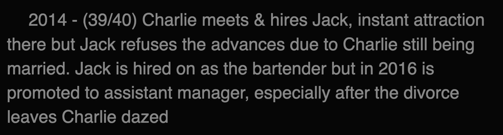 2014 - (39/40) Charlie meets & hires Jack, instant attraction there but Jack refuses the advances due to Charlie still being married. Jack is hired on as the bartender but in 2016 is promoted to assistant manager, especially after the divorce leaves Charlie dazed