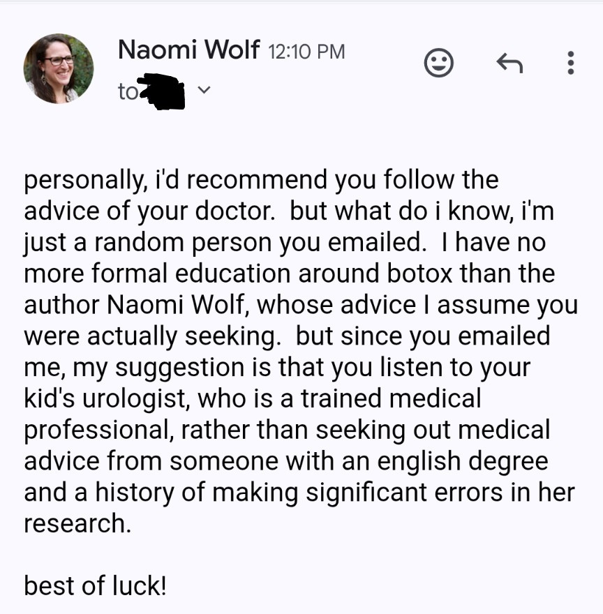 my reply:

personally, i'd recommend you follow the advice of your doctor.  but what do i know, i'm just a random person you emailed.  I have no more formal education around botox than the author Naomi Wolf, whose advice I assume you were actually seeking.  but since you emailed me, my suggestion is that you listen to your kid's urologist, who is a trained medical professional, rather than seeking out medical advice from someone with an english degree and a history of making significant errors in her research.

best of luck!