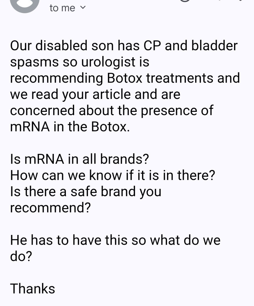 email to me:

Our disabled son has CP and bladder spasms so urologist is recommending Botox treatments and we read your article and are concerned about the presence of mRNA in the Botox.  

Is mRNA in all brands?
How can we know if it is in there?
Is there a safe brand you recommend?

He has to have this so what do we do?

Thanks