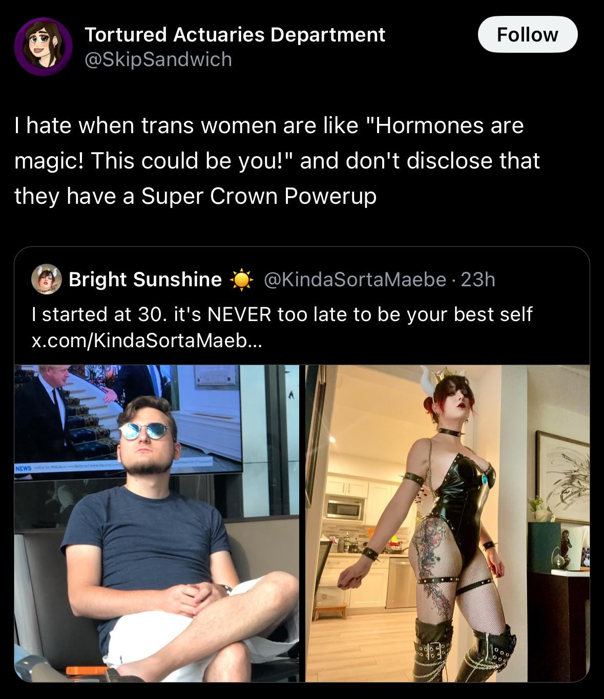 Tortured Actuaries Department
@SkipSandwich on Twitter

I hate when trans women are like "Hormones are
magic! This could be you!" and don't disclose that
they have a Super Crown Powerup

Quoted tweet by Bright Sunshine @KindaSortaMaebe

I started at 30. it's NEVER too late to be your best self

Left image: Dude in sunglasses, khaki shorts and a blue tshirt.

Right image: Hot chick in a Bowsette cosplay.