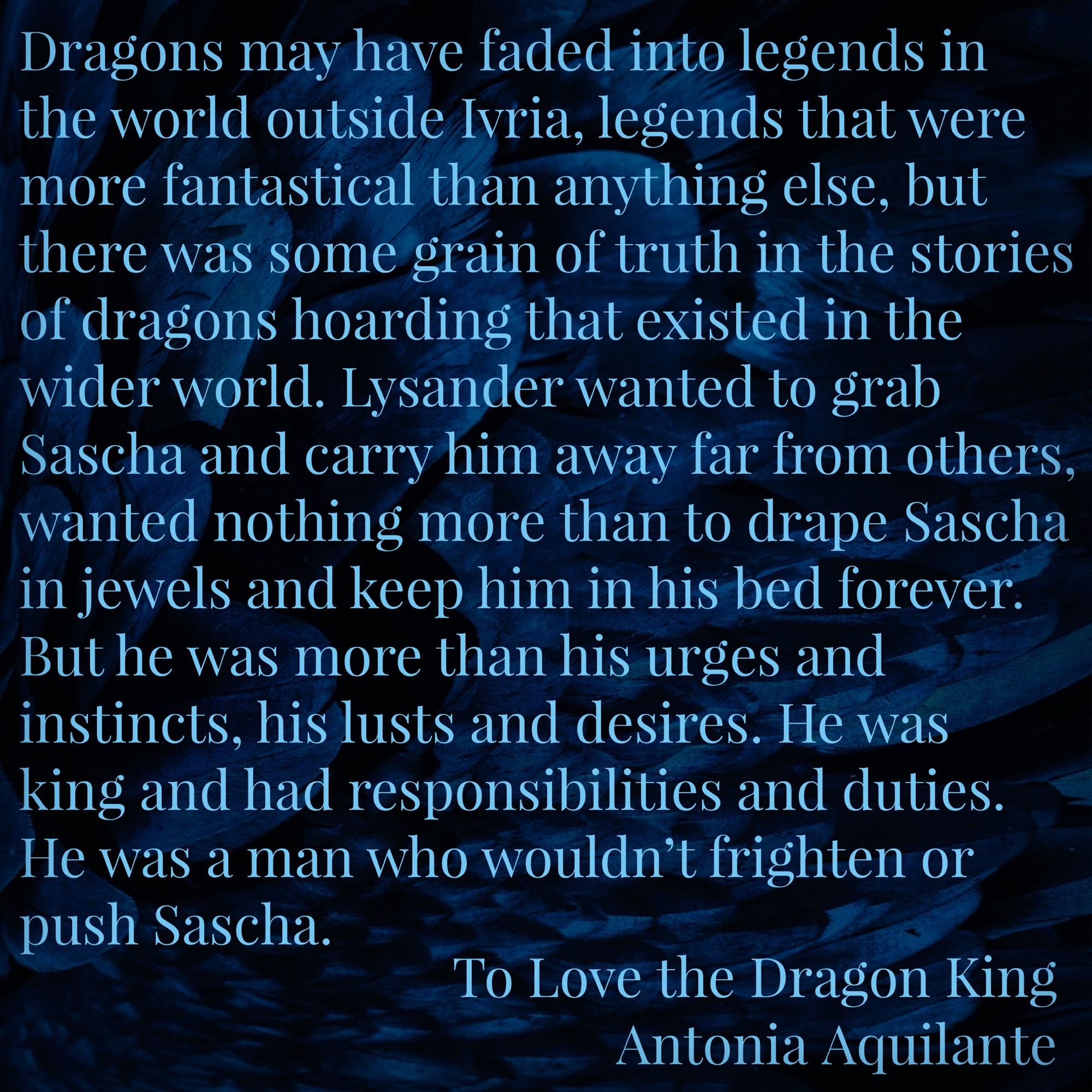 Dragons may have faded into legends in the world outside Ivria, legends that were more fantastical than anything else, but there was some grain of truth in the stories of dragons hoarding that existed in the wider world. Lysander wanted to grab Sascha and carry him away far from others, wanted nothing more than to drape Sascha in jewels and keep him in his bed forever. 
But he was more than his urges and instincts, his lusts and desires. He was king and had responsibilities and duties. He was a man who wouldn’t frighten or push Sascha.
To Love the Dragon King
Antonia Aquilante