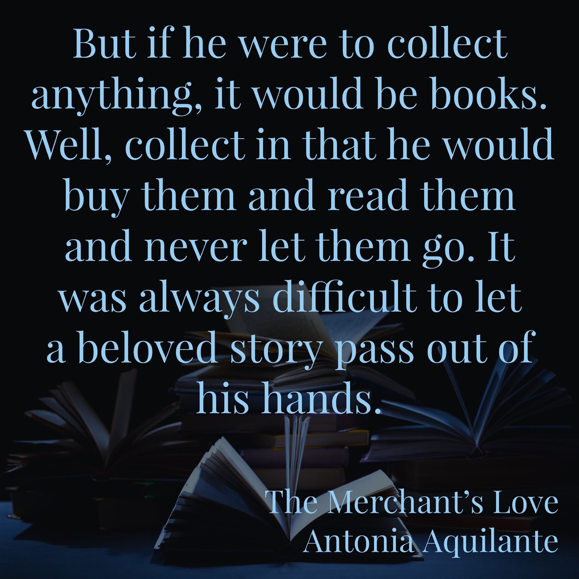 But if he were to collect anything, it would be books. Well, collect in that he would buy them and read them and never let them go. It was always difficult to let a beloved story pass out of his hands. 
The Merchant’s Love 
Antonia Aquilante