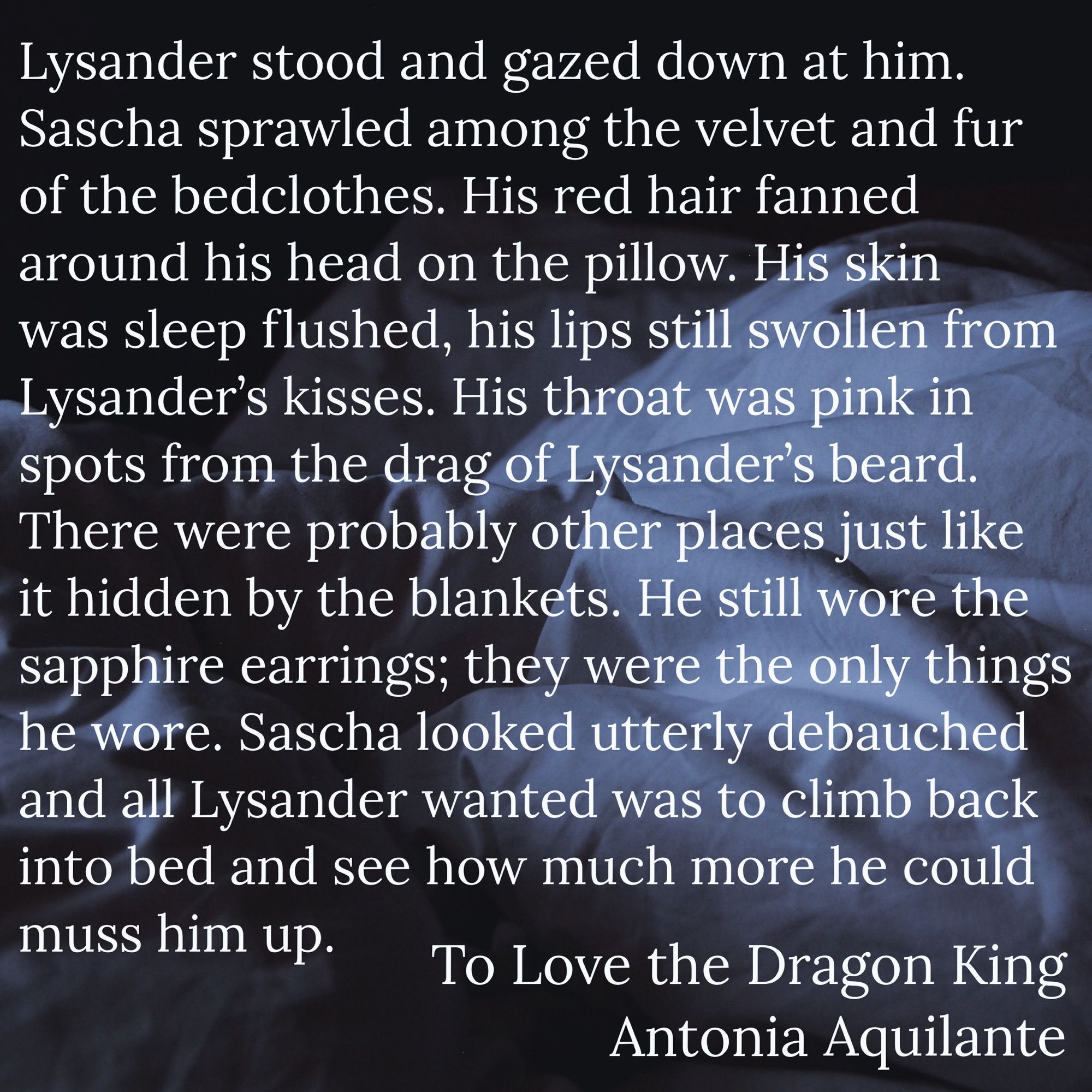 Lysander stood and gazed down at him. Sascha sprawled among the velvet and fur of the bedclothes. His red hair fanned around his head on the pillow. His skin was sleep flushed, his lips still swollen from Lysander’s kisses. His throat was pink in spots from the drag of Lysander’s beard. There were probably other places just like it hidden by the blankets. He still wore the sapphire earrings; they were the only things he wore. Sascha looked utterly debauched and all Lysander wanted was to climb back into bed and see how much more he could muss him up.
To Love the Dragon King
Antonia Aquilante