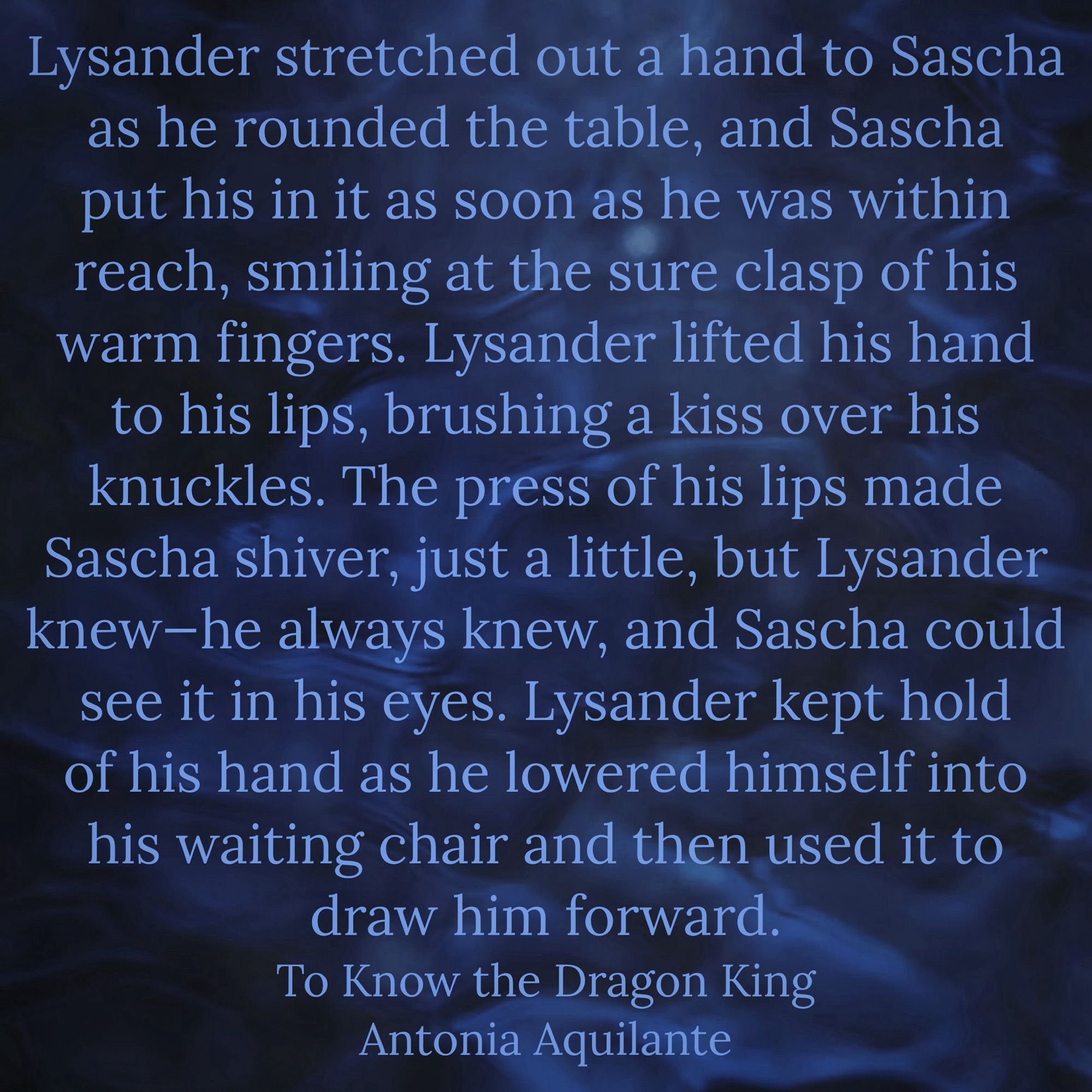 Lysander stretched out a hand to Sascha as he rounded the table, and Sascha put his in it as soon as he was within reach, smiling at the sure clasp of his warm fingers. Lysander lifted his hand to his lips, brushing a kiss over his knuckles. The press of his lips made Sascha shiver, just a little, but Lysander knew—he always knew, and Sascha could see it in his eyes. Lysander kept hold of his hand as he lowered himself into his waiting chair and then used it to draw him forward.
To Love the Dragon King 
Antonia Aquilante