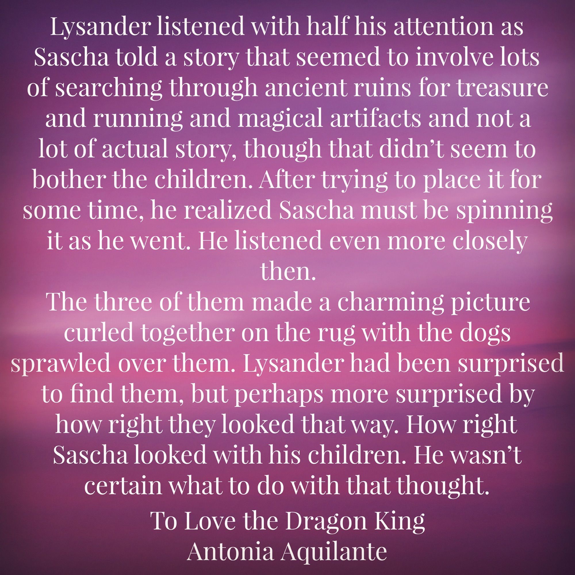 Lysander listened with half his attention as Sascha told a story that seemed to involve lots of searching through ancient ruins for treasure and running and magical artifacts and not a lot of actual story, though that didn’t seem to bother the children. After trying to place it for some time, he realized Sascha must be spinning it as he went. He listened even more closely then. 
The three of them made a charming picture curled together on the rug with the dogs sprawled over them. Lysander had been surprised to "nd them, but perhaps more surprised by how right they looked that way. How right Sascha looked with his children. He wasn’t certain what to do with that thought. 
To Love the Dragon King
Antonia Aquilante