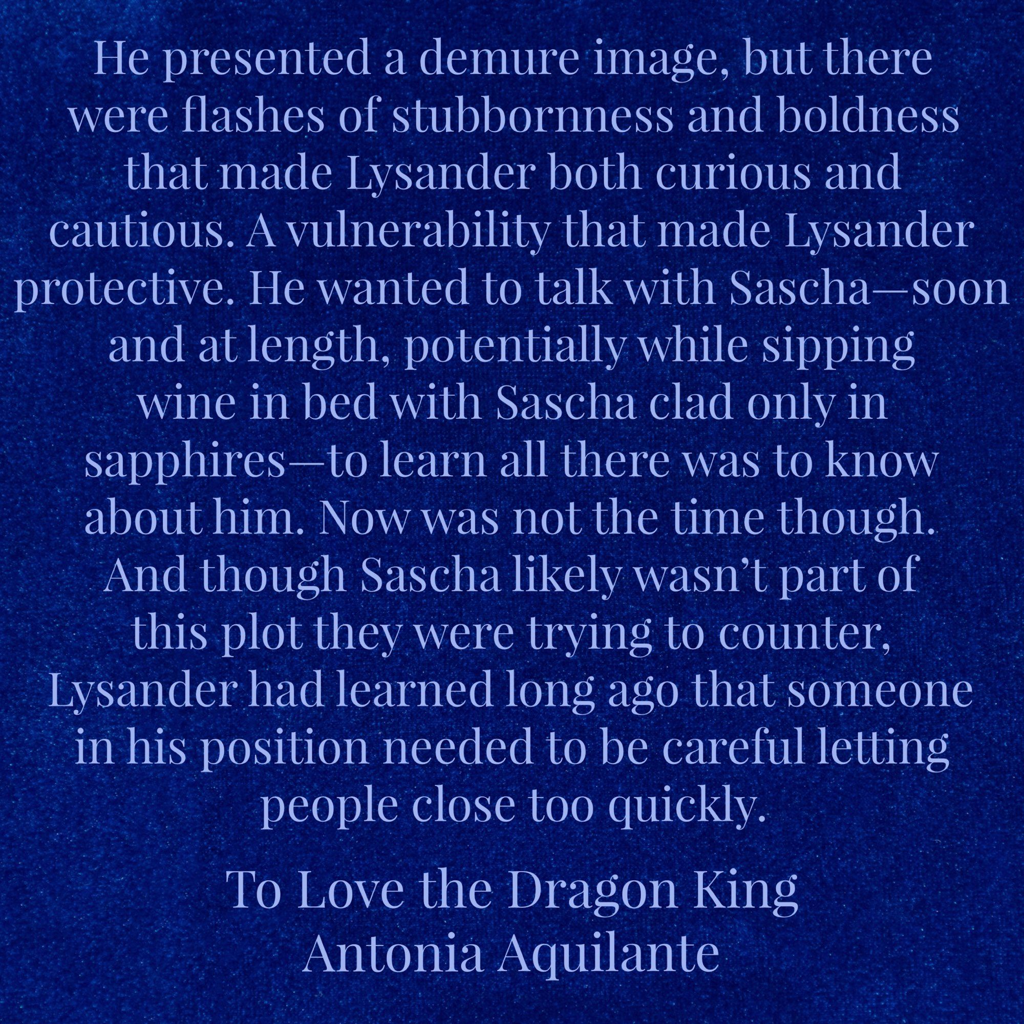 He presented a demure image, but there were flashes of stubbornness and boldness that made Lysander both curious and cautious. A vulnerability that made Lysander protective. He wanted to talk with Sascha—soon and at length, potentially while sipping wine in bed with Sascha clad only in sapphires—to learn all there was to know about him. Now was not the time though. And though Sascha likely wasn’t part of this plot they were trying to counter, Lysander had learned long ago that someone in his position needed to be careful letting people close too quickly.
To Love the Dragon King 
Antonia Aquilante