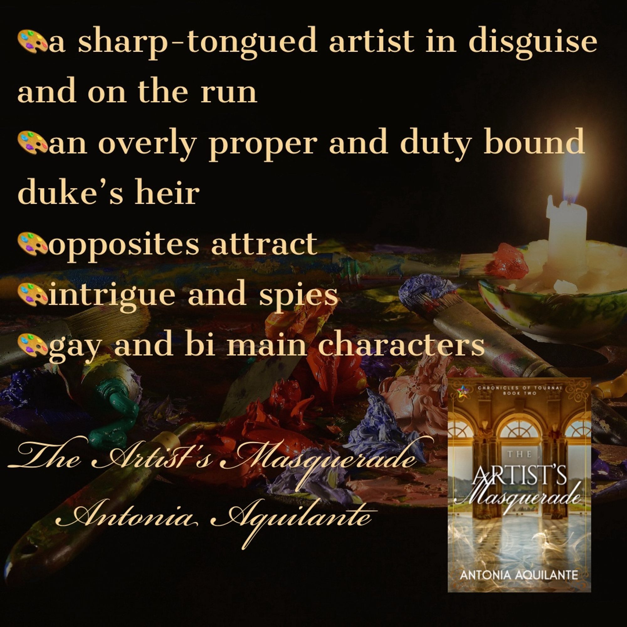 -a sharp-tongued artist in disguise and on the run
-an overly proper and duty-bound duke’s heir
-opposites attract 
-intrigue and spies
-gay and bi main characters 
The Artist’s Masquerade 
Antonia Aquilante