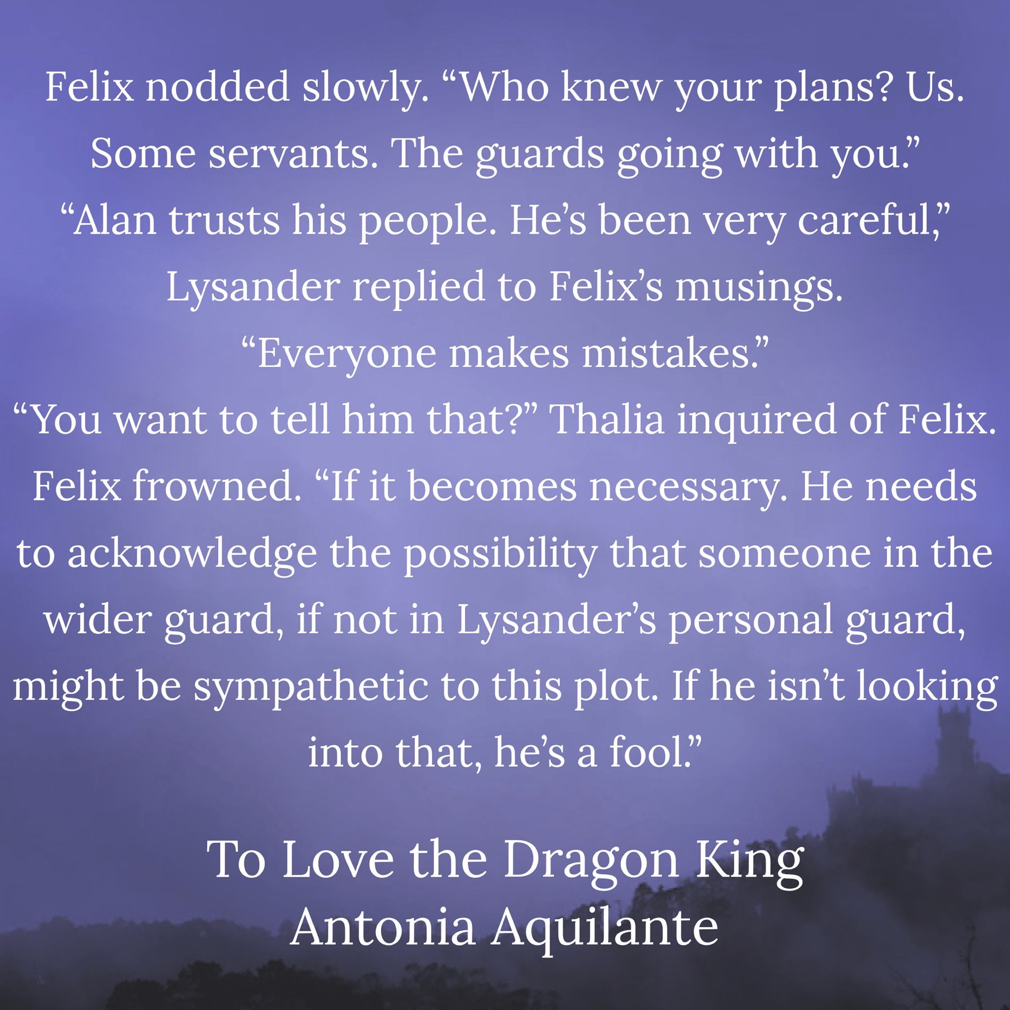 Felix nodded slowly. “Who knew your plans? Us. Some servants. The guards going with you.” 
“Alan trusts his people. He’s been very careful,” Lysander replied to Felix’s musings. 
“Everyone makes mistakes.” “You want to tell him that?” Thalia inquired of Felix. Felix frowned. “If it becomes necessary. He needs to 
acknowledge the possibility that someone in the wider guard, if not in Lysander’s personal guard, might be sympathetic to this plot. If he isn’t looking into that, he’s a fool.” 
To Love the Dragon King
Antonia Aquilante