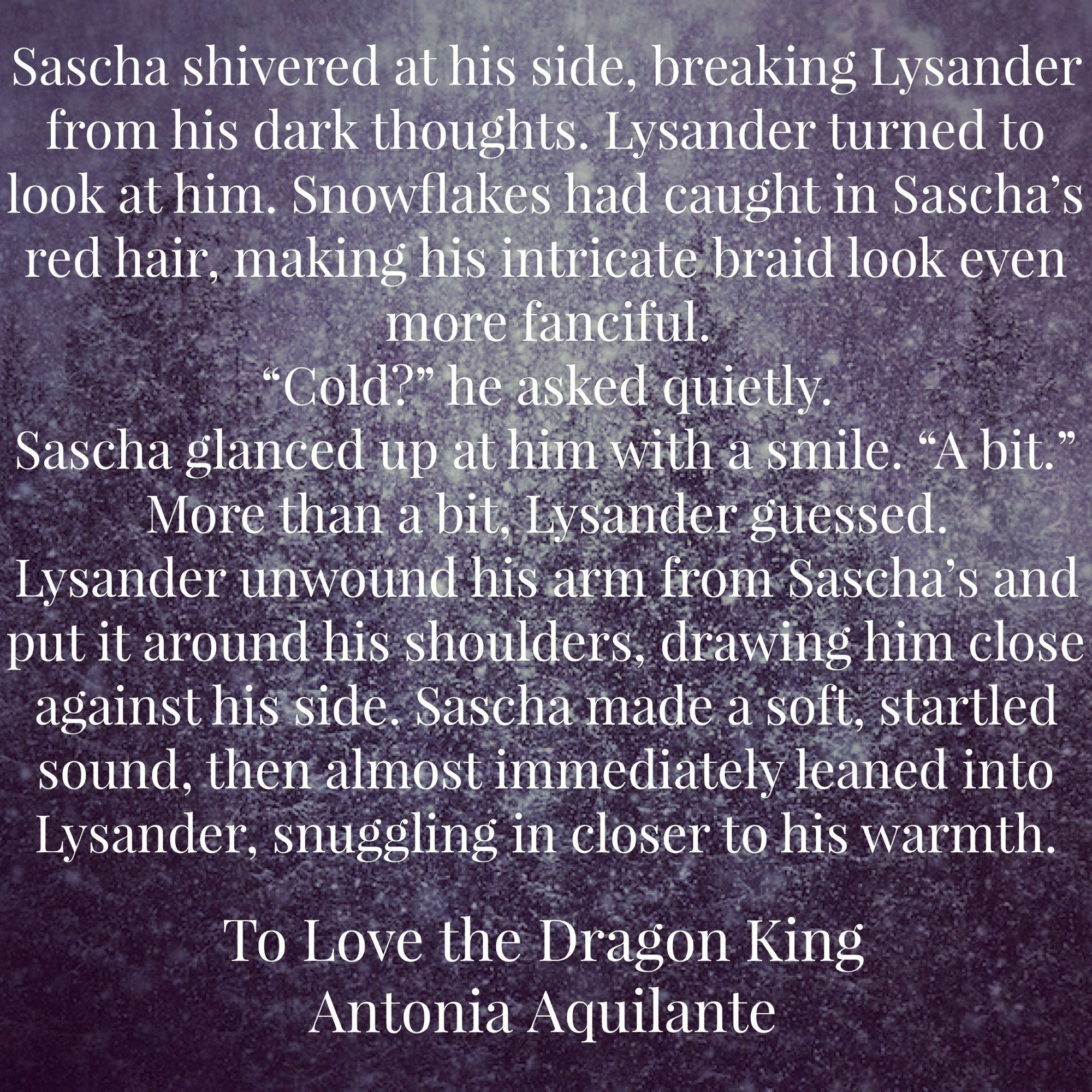 Sascha shivered at his side, breaking Lysander from his dark thoughts. Lysander turned to look at him. Snowflakes had caught in Sascha’s red hair, making his intricate braid look even more fanciful. 
“Cold?” he asked quietly.
Sascha glanced up at him with a smile. “A bit.”
More than a bit, Lysander guessed.
Lysander unwound his arm from Sascha’s and put it around his shoulders, drawing him close against his side. Sascha made a soft, startled sound, then almost immediately leaned into Lysander, snuggling in closer to his warmth.
To Love the Dragon King
Antonia Aquilante