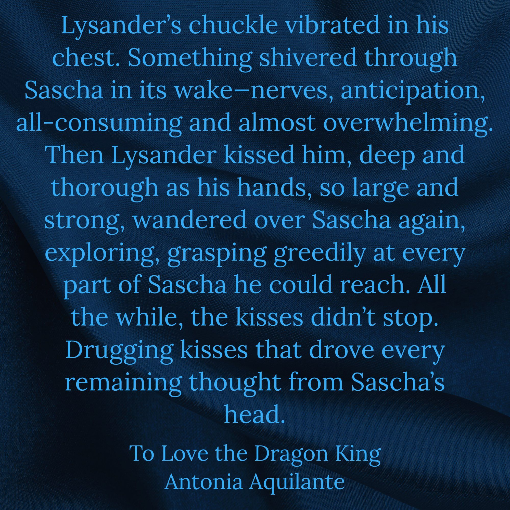 Lysander’s chuckle vibrated in his chest. Something shivered through Sascha in its wake—nerves, anticipation, all-consuming and almost overwhelming. Then Lysander kissed him, deep and thorough as his hands, so large and strong, wandered over Sascha again, exploring, grasping greedily at every part of Sascha he could reach. All the while, the kisses didn’t stop. Drugging kisses that drove every remaining thought from Sascha’s head.
To Love the Dragon King
Antonia Aquilante