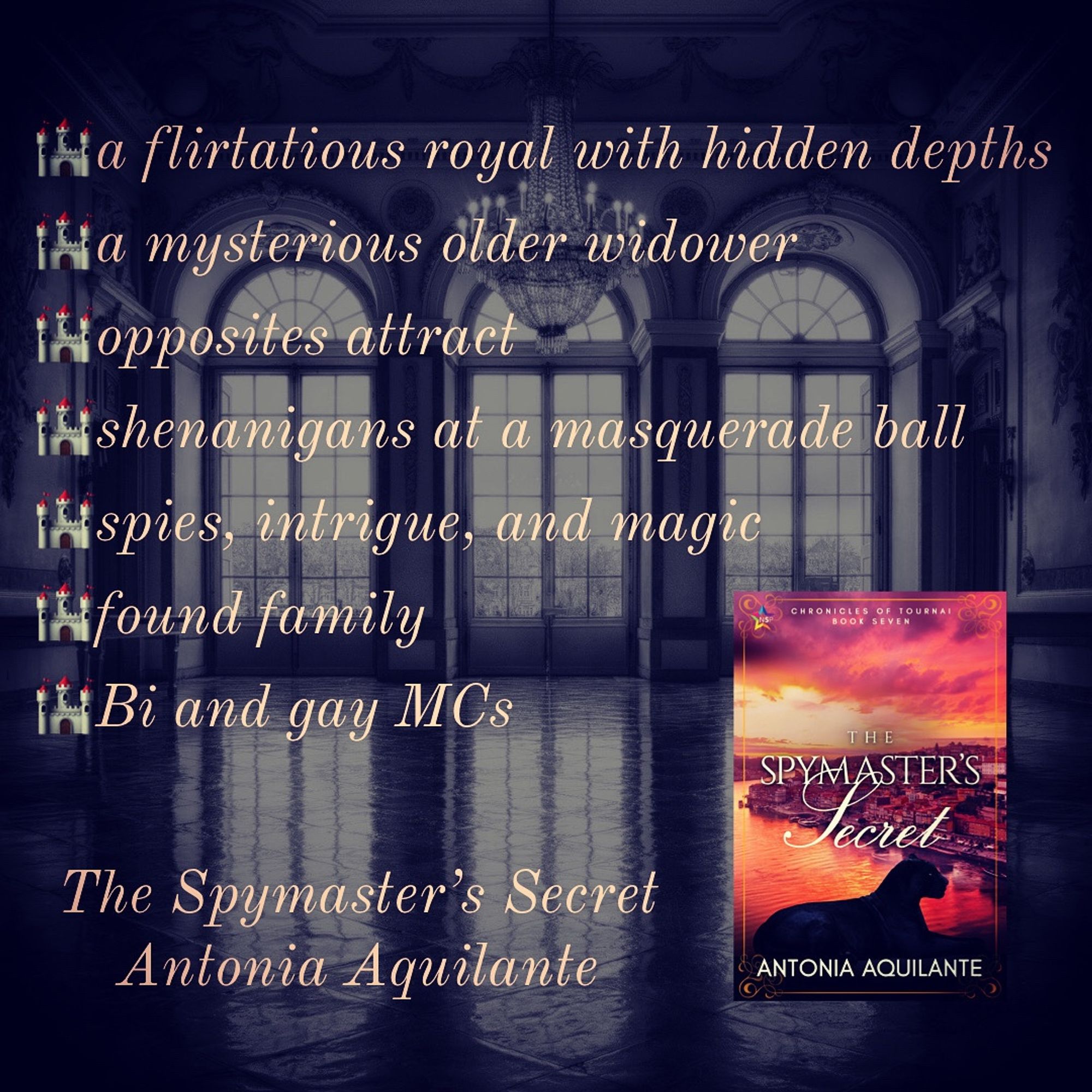 -a flirtatious royal with hidden depths 
-a mysterious older widower 
-opposites attract 
-shenanigans at a masquerade ball 
-spies, intrigue, and magic 
-found family 
-bi and gay MCs
The Spymaster’s Secret 
Antonia Aquilante