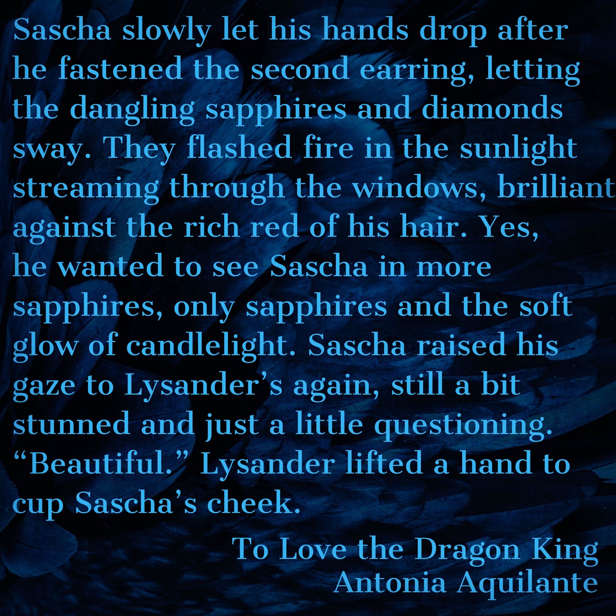 Sascha slowly let his hands drop after he fastened the second earring, letting the dangling sapphires and diamonds sway. They flashed fire in the sunlight streaming through the windows, brilliant against the rich red of his hair. Yes, he wanted to see Sascha in more sapphires, only sapphires and the soft glow of candlelight. Sascha raised his gaze to Lysander’s again, still a bit stunned and just a little questioning.
“Beautiful.” Lysander lifted a hand to cup Sascha’s cheek.
To Love the Dragon King
Antonia Aquilante