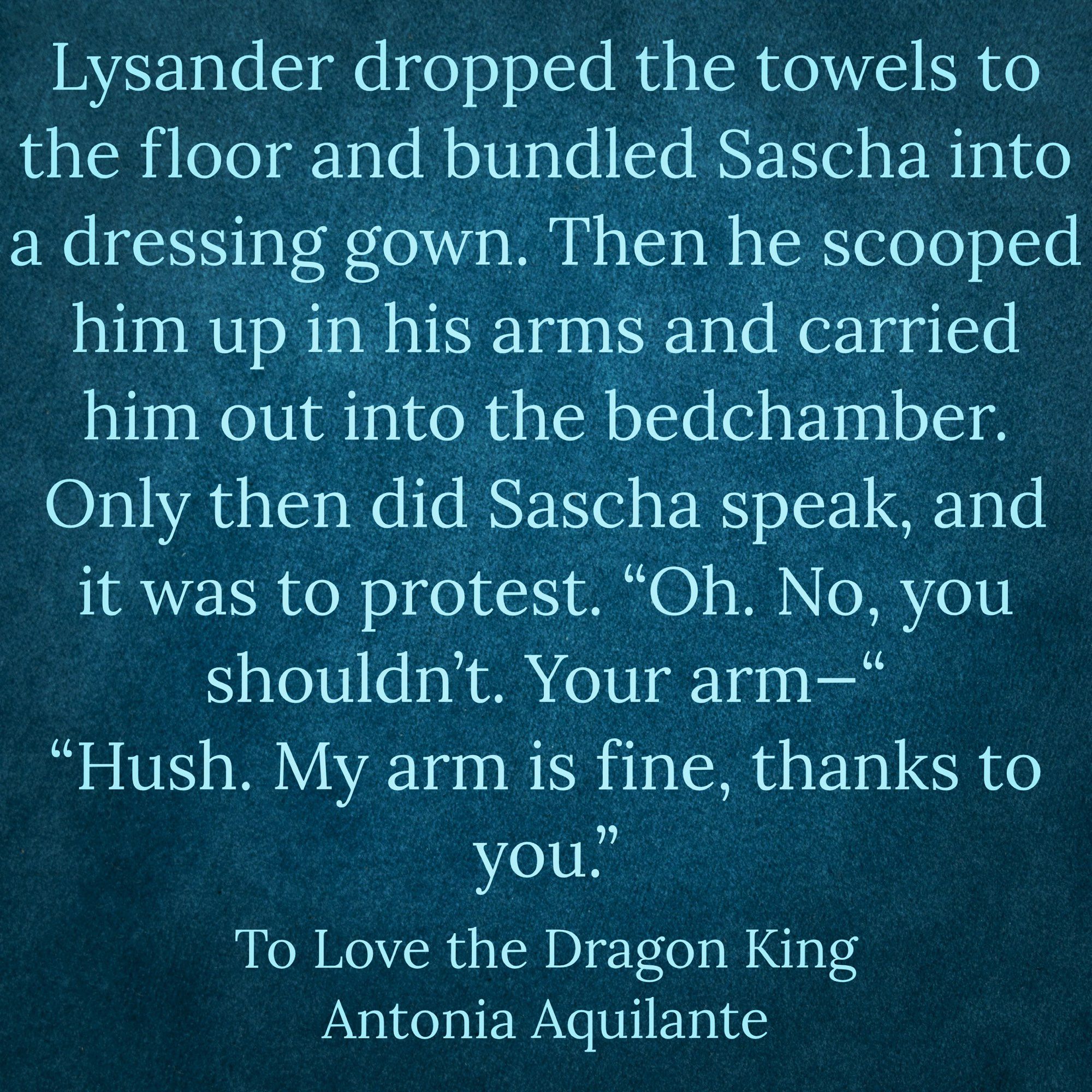 Lysander dropped the towels to the floor and bundled Sascha into a dressing gown. Then he scooped him up in his arms and carried him out into the bedchamber. Only then did Sascha speak, and it was to protest. “Oh. No, you shouldn’t. Your arm—“
“Hush. My arm is fine, thanks to you.”
To Love the Dragon King 
Antonia Aquilante