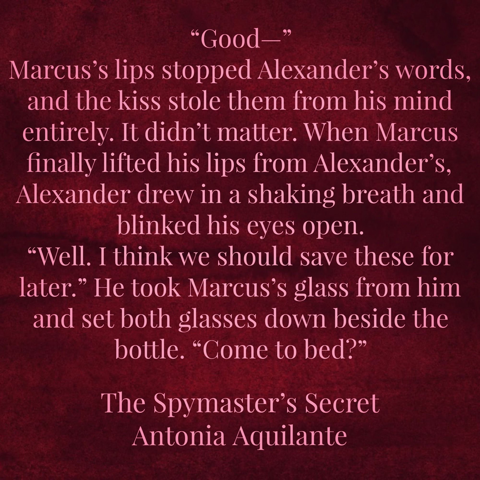 “Good—” 
Marcus’s lips stopped Alexander’s words, and the kiss stole them from his mind entirely. It didn’t matter. When Marcus finally lifted his lips from Alexander’s, Alexander drew in a shaking breath and blinked his eyes open. 
“Well. I think we should save these for later.” He took Marcus’s glass from him and set both glasses down beside the bottle. “Come to bed?” 
The Spymaster’s Secret 
Antonia Aquilante