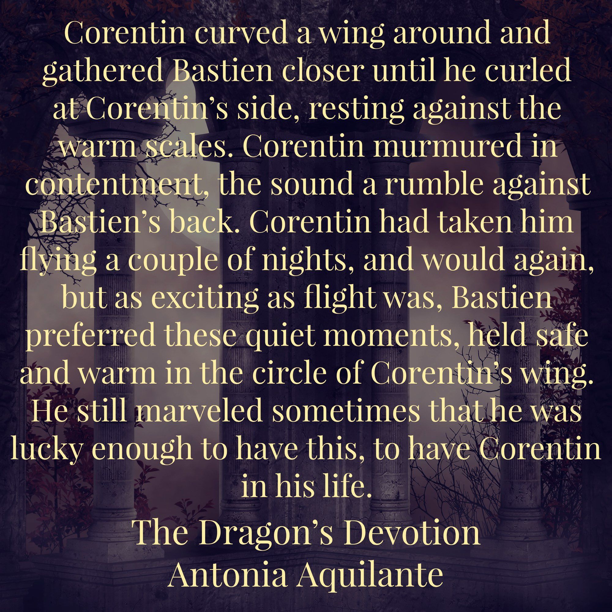 Corentin curved a wing around and gathered Bastien closer until he curled at Corentin’s side, resting against the warm scales. Corentin murmured in contentment, the sound a rumble against Bastien’s back. Corentin had taken him flying a couple of nights, and would again, but as exciting as flight was, Bastien preferred these quiet moments, held safe and warm in the circle of Corentin’s wing. He still marveled sometimes that he was lucky enough to have this, to have Corentin in his life.
The Dragon’s Devotion 
Antonia Aquilante