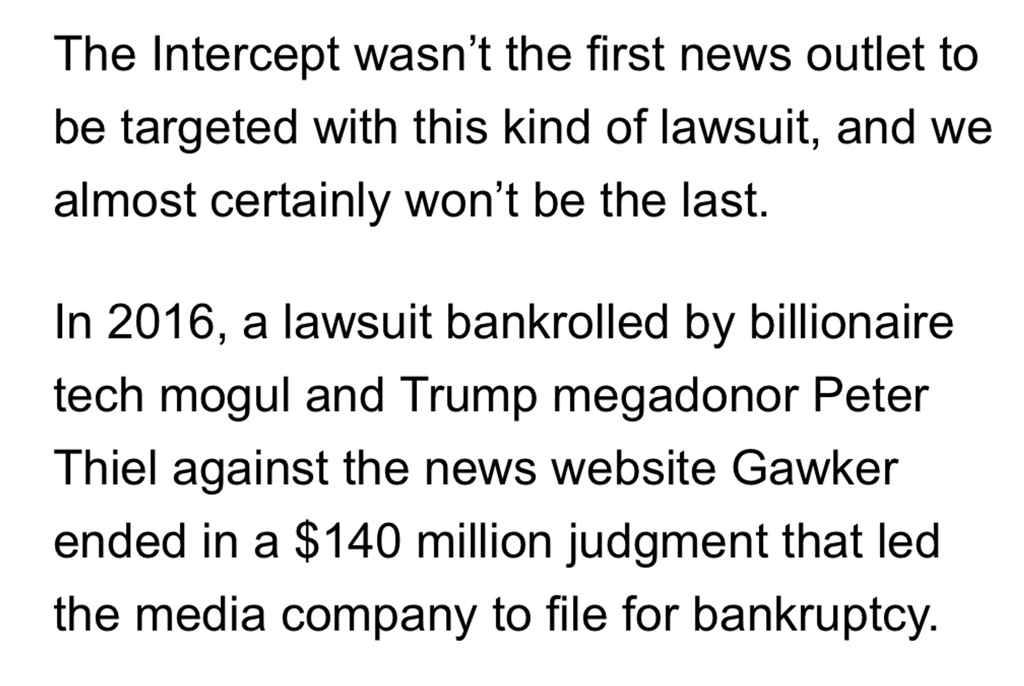 Screenshot: snippet of this morning's fundraising email from The Intercept.

Text reads: "The Intercept wasn't the first news outlet to be targeted with this kind of lawsuit, and we almost certainly won't be the last.

"In 2016, a lawsuit bankrolled by billionaire tech mogul and Trump megadonor Peter Thiel against the news website Gawker ended in a $140 million judgment that led the media company to file for bankruptcy."

The missing context is that defamation is insanely hard to prove in the U.S., but since Gawker plainly defamed the Hulkster, the judgment was a no-brainer. (The dollar amount is another matter.)