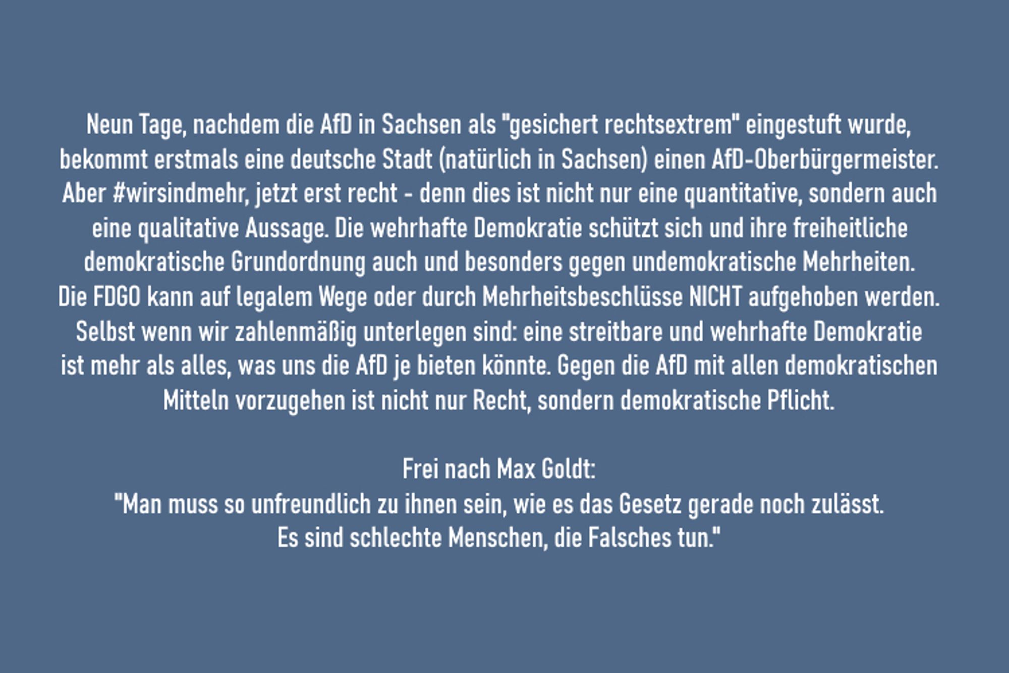 Neun Tage, nachdem die AfD in Sachsen als "gesichert rechtsextrem" eingestuft wurde, bekommt erstmals eine deutsche Stadt (natürlich in Sachsen) einen AfD-Oberbürgermeister. Aber #wirsindmehr, jetzt erst recht - denn dies ist nicht nur eine quantitative, sondern auch eine qualitative Aussage. Die wehrhafte Demokratie schützt sich und ihre freiheitliche demokratische Grundordnung auch und besonders gegen undemokratische Mehrheiten. Die FDGO kann auf legalem Wege oder durch Mehrheitsbeschlüsse NICHT aufgehoben werden. Selbst wenn wir zahlenmäßig unterlegen sind: eine streitbare und wehrhafte Demokratie ist mehr als alles, was uns die AfD je bieten könnte. Gegen die AfD mit allen demokratischen Mitteln vorzugehen ist nicht nur Recht, sondern demokratische Pflicht. Frei nach Max Goldt: "Man muss so unfreundlich zu ihnen sein, wie es das Gesetz gerade noch zulässt. Es sind schlechte Menschen, die Falsches tun."