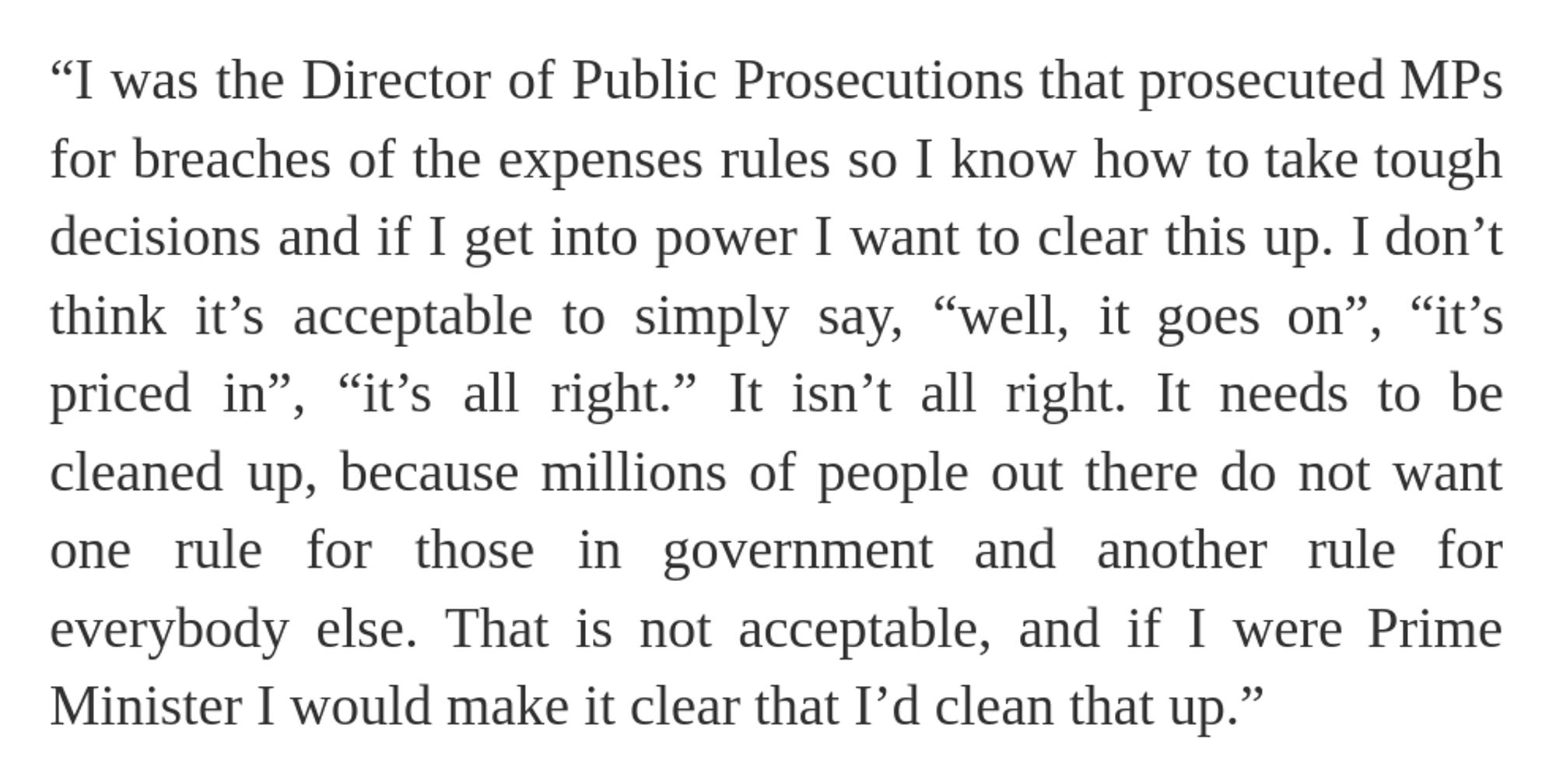 “I was the Director of Public Prosecutions that prosecuted MPs for breaches of the expenses rules so I know how to take tough decisions and if I get into power I want to clear this up. I don’t think it’s acceptable to simply say, “well, it goes on”, “it’s priced in”, “it’s all right.” It isn’t all right. It needs to be cleaned up, because millions of people out there do not want one rule for those in government and another rule for everybody else. That is not acceptable, and if I were Prime Minister I would make it clear that I’d clean that up.”