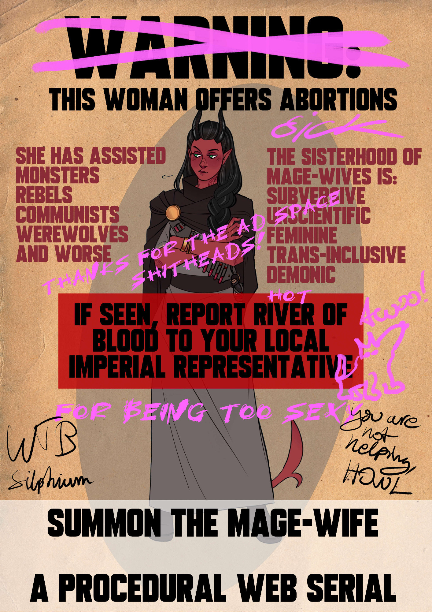 WANTED style poster of a tiefling with black hair and horns. She looks a bit embarassed. Words in parenthesis are scribbled on in pink pen.

WARNING (crossed out) THIS WOMAN OFFERS ABORTIONS. (SICK)

SHE HAS ASSISTED: Monsters, rebels, communists, werewolves, and worse.

THE SISTERHOOD OF MAGE-WIVES IS: SUBVERSIVE, UNSCIENTIFIC, FEMININE, TRANS-INCLUSIVE, DEMONIC. (thanks for the free ad space, shitheads!)

IF SEEN, REPORT RIVER OF BLOOD TO YOUR LOCAL IMPERIAL REPRESENTATIVE (FOR BEING TOO SEXY). (Scribble of a little wolf going Awoo!!)

In black pencil is scribbled: WTB silphium and "You are not helping, Howl."

SUMMON THE MAGE-WIFE. A PROCEDURAL WEB SERIAL.