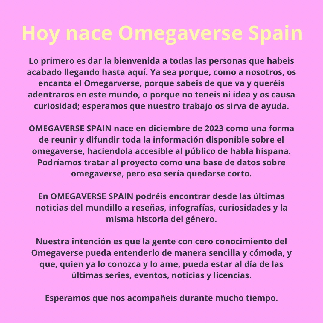 Lo primero es dar la bienvenida a todas las personas que habeis acabado llegando hasta aquí. Ya sea porque, como a nosotros, os encanta el Omegarverse, porque sabeis de que va y queréis adentraros en este mundo, o porque no teneis ni idea y os causa curiosidad; esperamos que nuestro trabajo os sirva de ayuda.
OMEGAVERSE SPAIN nace en diciembre de 2023 como una forma de reunir y difundir toda la información disponible sobre el omegaverse, haciendola accesible al público de habla hispana. Podríamos tratar al proyecto como una base de datos sobre omegaverse, pero eso sería quedarse corto. En OMEGAVERSE SPAIN podréis encontrar desde las últimas noticias del mundillo a reseñas, infografías, curiosidades y la misma historia del género.
Nuestra intención es que la gente con cero conocimiento del Omegaverse pueda entenderlo de manera sencilla y cómoda, y que, quien ya lo conozca y lo ame, pueda estar al día de las últimas series, eventos, noticias y licencias.
Esperamos que nos acompañeis dura