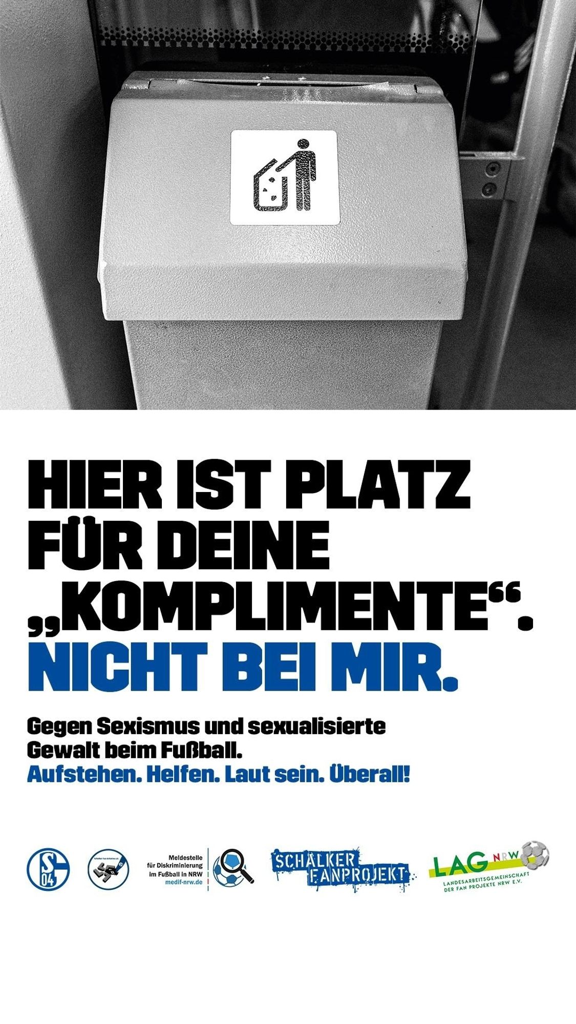 Hier ist Platz für deine "Komplimente ". Nicht bei mir.
Gegen sexualisierte Gewalt im Fussball. Aufstehen. Helfen.  Laut sein. Überall.
Unter dem Text die Logos: Schalke 04,  Schalker Fan-Initiative e.V., Meldestelle für sexualisierte Gewalt im Fussball in NRW,  Schalker Fanprojekt,  Landesarbeitsgemeinschaft der Fan Projekte in NRW e.V.