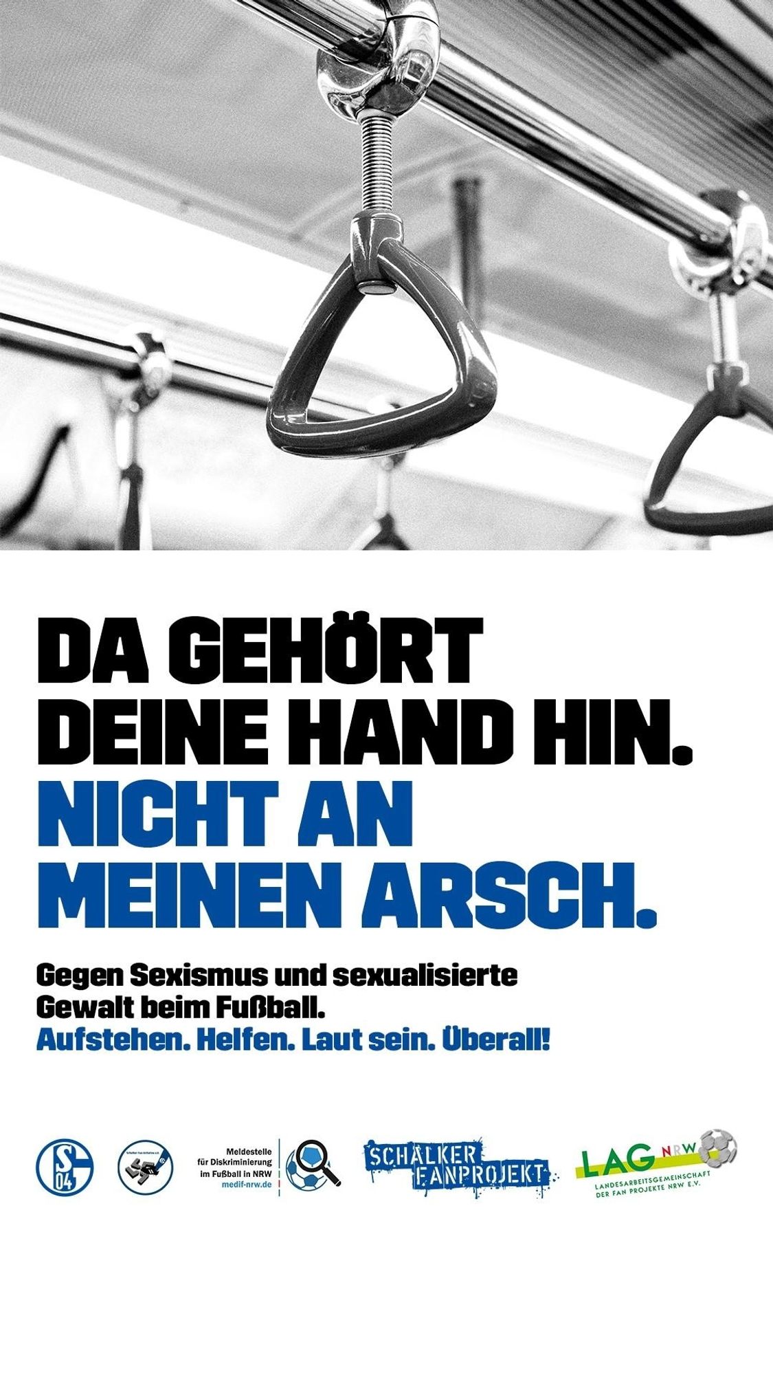 Da gehört deine Hand hin. Nicht an meinen Arsch.
Gegen sexualisierte Gewalt im Fussball. Aufstehen. Helfen.  Laut sein. Überall.
Unter dem Text die Logos: Schalke 04,  Schalker Fan-Initiative e.V., Meldestelle für sexualisierte Gewalt im Fussball in NRW,  Schalker Fanprojekt,  Landesarbeitsgemeinschaft der Fan Projekte in NRW e.V.