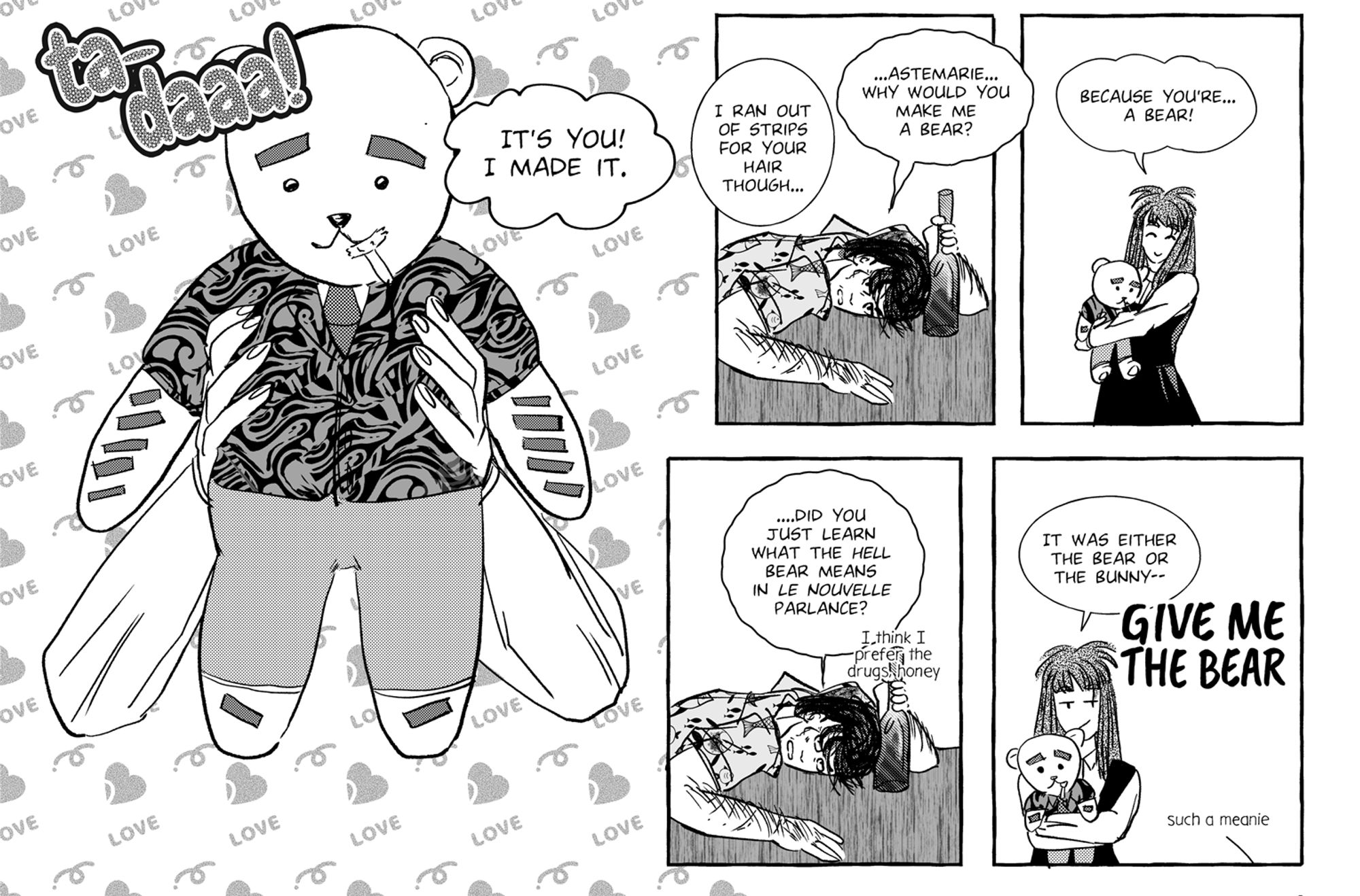 Close-up of the last five panels of a full page strip. Black and white/toned.

Fourth panel, technically paneless as it's a pan shot. Astemar is holding up a teddy bear that's been customized to look like Magnus, complete with dark strips standing in for arm hair, feet hair and brows, along with a gaudy button-up shirt with normal tie and pants.

There's a sound effect of "ta-daaa!" but it's Astemar saying it.

Astemar: It's you! I made it.

Astemar: I ran out of strips for your hair though...

Fifth panel. Magnus has finally turned to look at her and does not look pleased. He has not let go of the bottle.

Magnus: ...Astemarie...why would you make me a bear?

Sixth panel. Astemar looks pleased with herself, hugging the bear.

Astemar: Because you're...a bear!

Seventh panel. Magnus has not appreciated the wordplay here, looking even more displeased.

Magnus: ...Did you just learn what the hell bear means in le nouvelle parlance?

Aside text: I think I prefer the drugs, honey

Last and eighth panel, Astemar is still holding the bear close to her. She has a smartass grin.

Astemar: It was either the bear or the bunny--

Magnus yells GIVE ME THE BEAR, with another aside text where he calls Astemar a meanie.