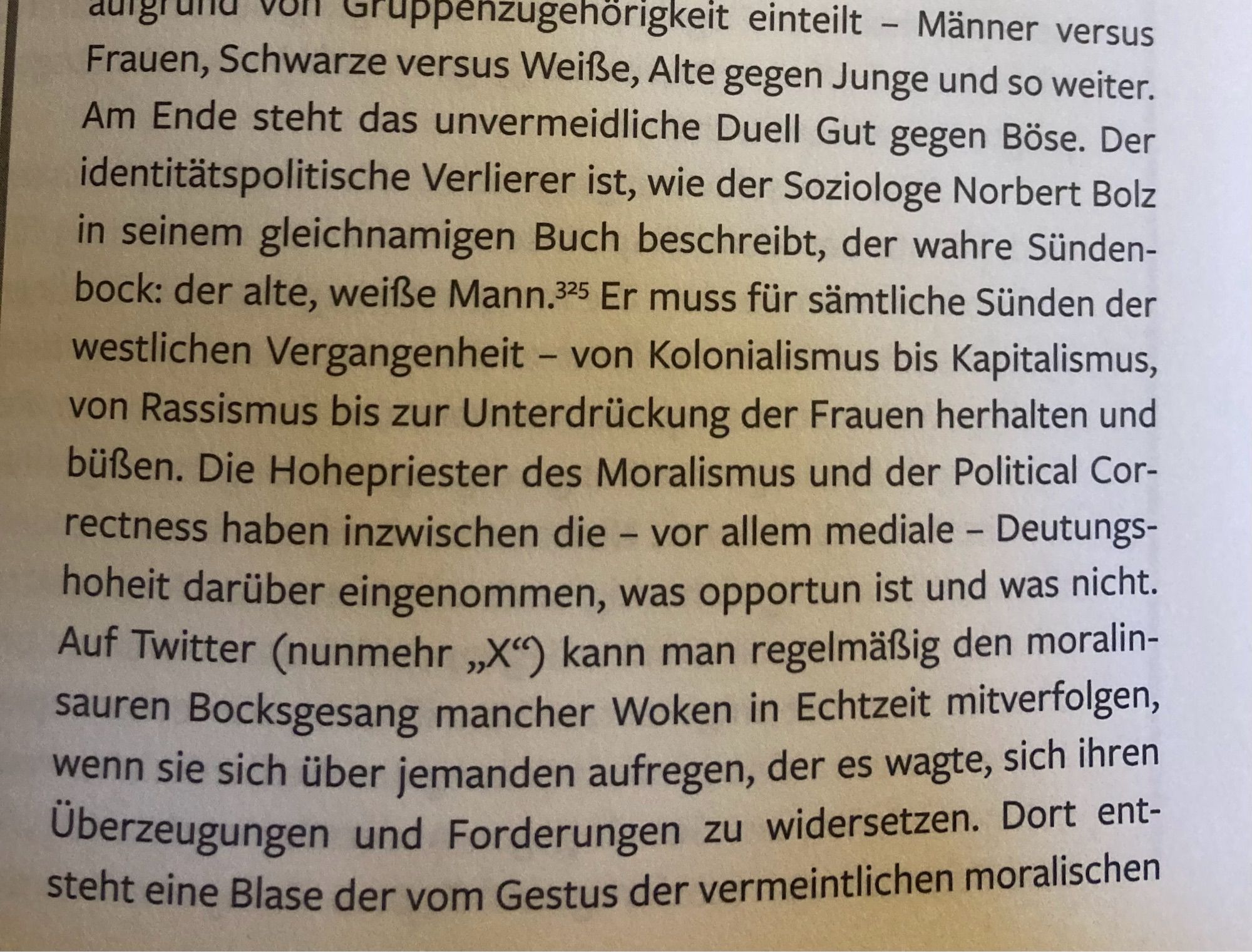 Ausschnitt aus dem Buch: Männer versus Frauen, Schwarze versus Weiße, Alte gegen Junge und so weiter.
Am Ende steht das unvermeidliche Duell Gut gegen Böse. Der identitätspolitische Verlierer ist, wie der Soziologe Norbert Bolz in seinem gleichnamigen Buch beschreibt, der wahre Sünden-bock: der alte, weiße Mann.35 Er muss für sämtliche Sünden der westlichen Vergangenheit - von Kolonialismus bis Kapitalismus, von Rassismus bis zur Unterdrückung der Frauen herhalten und büßen. Die Hohepriester des Moralismus und der Political Cor-rectness haben inzwischen die - vor allem mediale - Deutungs-hoheit darüber eingenommen, was opportun ist und was nicht.
Auf Twitter (nunmehr „X") kann man regelmäßig den moralinsauren Bocksgesang mancher Woken in Echtzeit mitverfolgen, wenn sie sich über jemanden aufregen, der es wagte, sich ihren Überzeugungen und Forderungen zu widersetzen. Dort entsteht eine Blase der vom Gestus der vermeintlichen moralischen