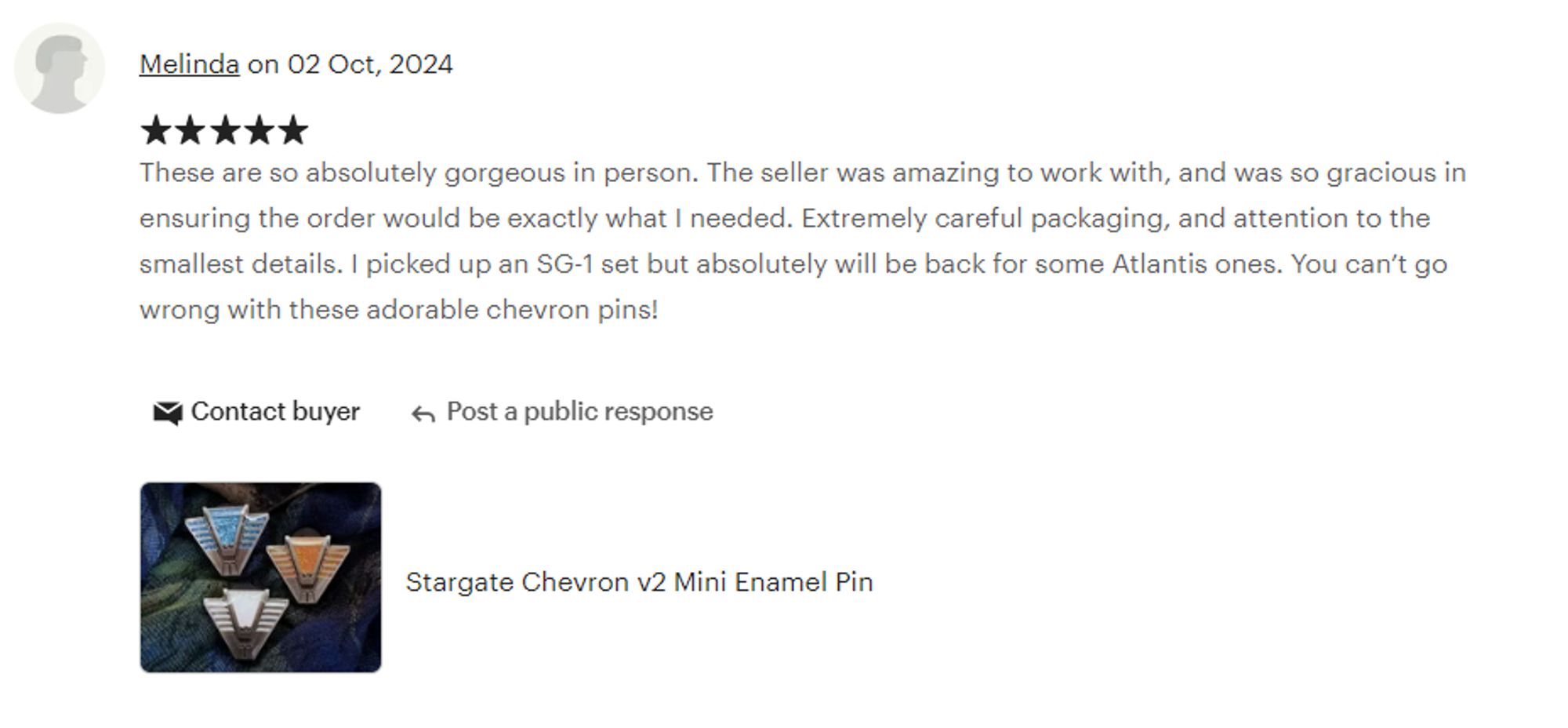 A review on Stargate chevron enamel pins. Five stars by Melinda on October 2nd, 2024: "These are so absolutely gorgeous in person. The seller was amazing to work with, and was so gracious in ensuring the order would be exactly what I needed. Extremely careful packaging, and attention to the smallest details. I picked up an SG-1 set but absolutely will be back for some Atlantis ones. You can’t go wrong with these adorable chevron pins!"