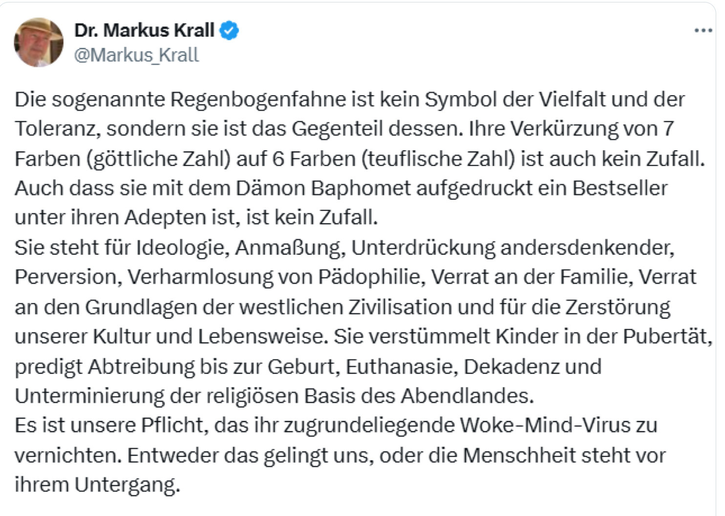 Dr. Markus Krall v @Markus _Krall Die sogenannte Regenbogenfahne ist kein Symbol der Vielfalt und der Toleranz, sondern sie ist das Gegenteil dessen. Ihre Verkürzung von 7 Farben (göttliche Zahl) auf 6 Farben (teuflische Zahl) ist auch kein Zufall. Auch dass sie mit dem Dämon Baphomet aufgedruckt ein Bestseller unter ihren Adepten ist, ist kein Zufall. Sie steht für Ideologie, Anmaßung, Unterdrückung andersdenkender, Perversion, Verharmlosung von Pädophilie, Verrat an der Familie, Verrat an den Grundlagen der westlichen Zivilisation und für die Zerstörung unserer Kultur und Lebensweise. Sie verstümmelt Kinder in der Pubertät, predigt Abtreibung bis zur Geburt, Euthanasie, Dekadenz und Unterminierung der religiösen Basis des Abendlandes. Es ist unsere Pflicht, das ihr zugrundeliegende Woke-Mind-Virus zu vernichten. Entweder das gelingt uns, oder die Menschheit steht vor ihrem Untergang.