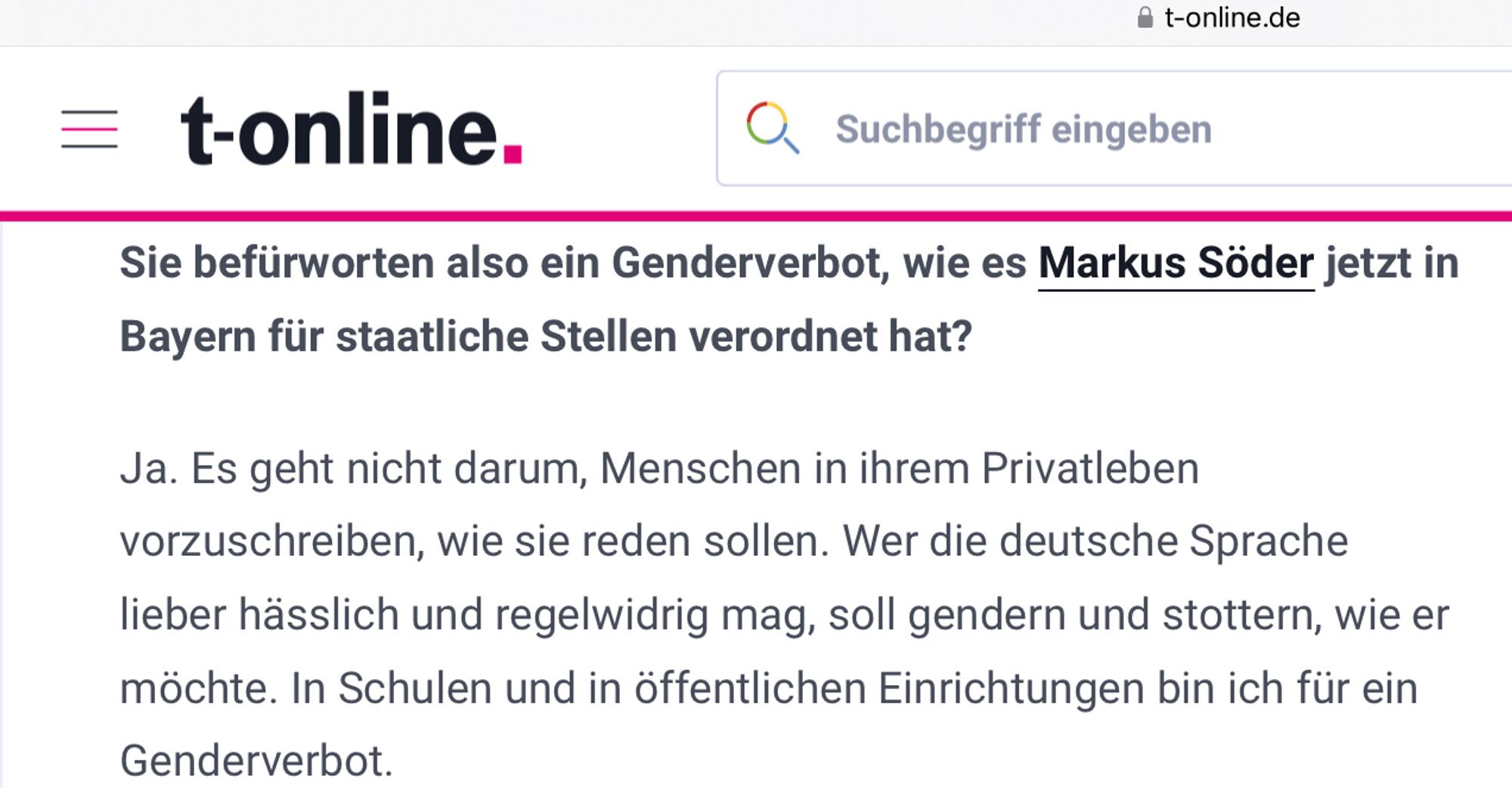 Bild ist ein Screenshot aus einem T-Online Interview vom 12.04.2024 mit folgendem Text:

Sie befürworten also ein Genderverbot, wie es Markus Söder jetzt in Bayern für staatliche Stellen verordnet hat?
Ja. Es geht nicht darum, Menschen in ihrem Privatleben vorzuschreiben, wie sie reden sollen. Wer die deutsche Sprache lieber hässlich und regelwidrig mag, soll gendern und stottern, wie er möchte. In Schulen und in öffentlichen Einrichtungen bin ich für ein Genderverbot.