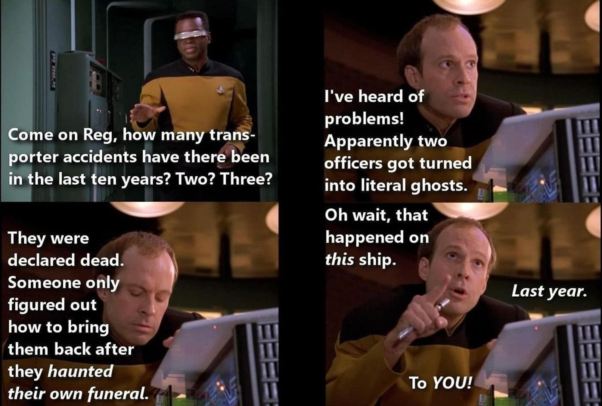 [In the transporter room. Four-panel meme.]
Geordi: Come on Reg, how many transporter accidents have there been in the last ten years?
Reg Barclay: I've heard of problems! Apparently two officers got turned into literal ghosts.
Reg Barclay: They were declared dead. Someone only figured out how to bring them back after they *haunted their own funeral.*
Reg Barclay: Oh wait, that happened on *this* ship. *Last year.* To *YOU!*