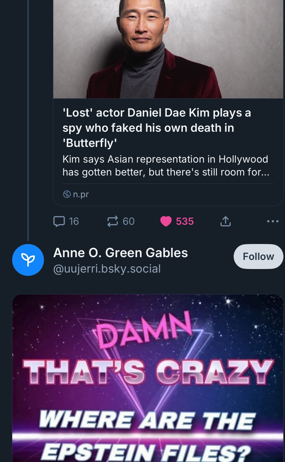 NPR post: 'Lost' actor Daniel Dae Kim plays a spy who faked his own death in
'Butterfly'
Kim says Asian representation in Hollywood has gotten better, but there's still room for...

Anne O. Green Gables
@uujerri.bsky.social
Follow
DAMN
THAT'S CRAZY
WHERE ARE THE EPSTEIN FILES?