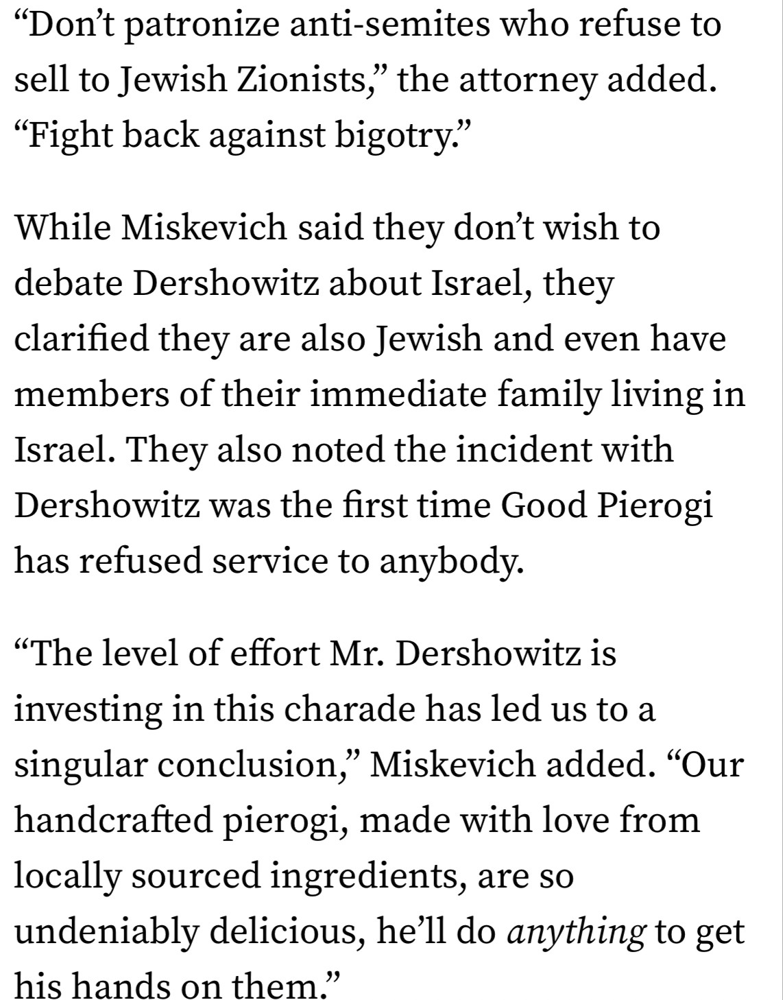 "Don't patronize anti-semites who refuse to sell to Jewish Zionists," the attorney added.
"Fight back against bigotry."
While Miskevich said they don't wish to debate Dershowitz about Israel, they clarified they are also Jewish and even have members of their immediate family living in Israel. They also noted the incident with Dershowitz was the first time Good Pierogi has refused service to anybody.
"The level of effort Mr. Dershowitz is investing in this charade has led us to a singular conclusion," Miskevich added. "Our handcrafted pierogi, made with love from locally sourced ingredients, are so undeniably delicious, he'll do anything to get his hands on them."