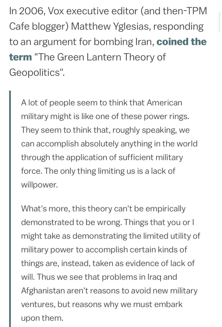 In 2006, Vox executive editor (and then-TPM Cafe blogger) Matthew Yglesias, responding to an argument for bombing Iran, coined the term "The Green Lantern Theory of Geopolitics".

A lot of people seem to think that American military might is like one of these power rings. They seem to think that, roughly speaking, we can accomplish absolutely anything in the world through the application of sufficient military force. The only thing limiting us is a lack of willpower.

What's more, this theory can't be empirically demonstrated to be wrong. Things that you or I might take as demonstrating the limited utility of military power to accomplish certain kinds of things are, instead, taken as evidence of lack of will. Thus we see that problems in Iraq and Afghanistan aren't reasons to avoid new military ventures, but reasons why we must embark upon them.