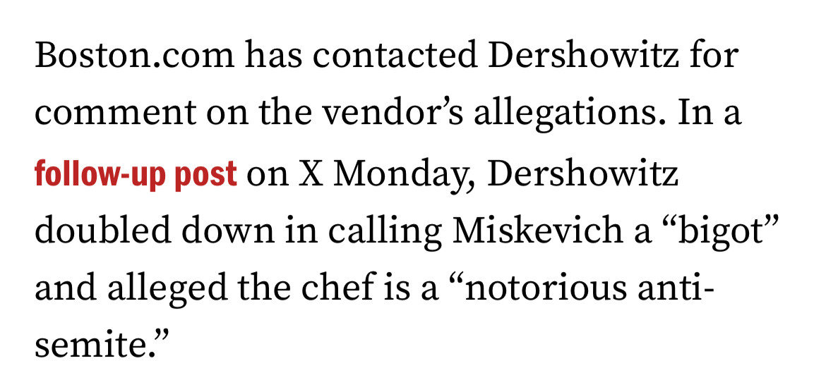Boston.com has contacted Dershowitz for comment on the vendor's allegations. In a
follow-up post on X Monday, Dershowitz doubled down in calling Miskevich a "bigot" and alleged the chef is a "notorious anti-semite."