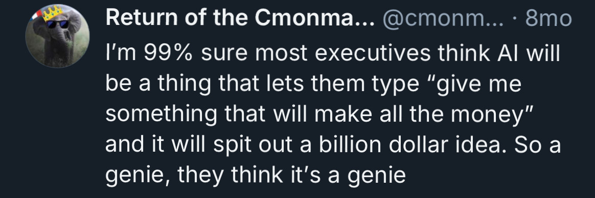 ’m 99% sure most executives think AI will be a thing that lets them type “give me something that will make all the money” and it will spit out a billion dollar idea. So a genie, they think it’s a genie