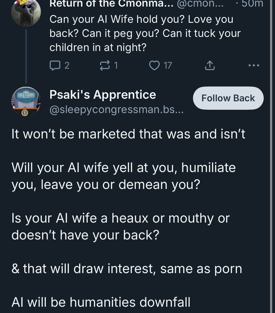 Return of the Cmonma... @cmon...
Can your Al Wife hold you? Love you back? Can it peg you? Can it tuck your children in at night?
2
17
①
• 50m
•••
Psaki's Apprentice
Follow Back
@sleepycongressman.bs...
It won't be marketed that was and isn't
Will your Al wife yell at you, humiliate you, leave you or demean you?
Is your Al wife a heaux or mouthy or doesn't have your back?
& that will draw interest, same as porn
Al will be humanities downfall