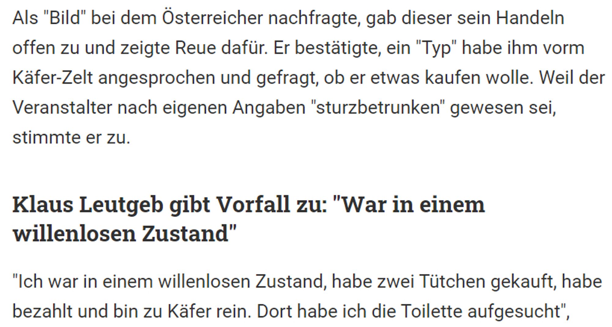 Als "Bild" bei dem Österreicher nachfragte, gab dieser sein Handeln offen zu und zeigte Reue dafür. Er bestätigte, ein "Typ" habe ihm vorm Käfer-Zelt angesprochen und gefragt, ob er etwas kaufen wolle. Weil der Veranstalter nach eigenen Angaben "sturzbetrunken" gewesen sei, stimmte er zu.

Klaus Leutgeb gibt Vorfall zu: "War in einem willenlosen Zustand"
"Ich war in einem willenlosen Zustand, habe zwei Tütchen gekauft, habe bezahlt und bin zu Käfer rein. Dort habe ich die Toilette aufgesucht",